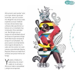 Africa meets cool London” viste
a la mujer urbana. Igual que
Ituen Basi , que con sus diseños elegantes nos invita a toda
experiencia visual. También
la marca de accesorios Ugo
utiliza las telas para forrar sus
bolsos con un resultado muy
interesante. Otros ejemplos
son Sika Designs, que se
inspira en la diversidad cultural
de Ghana o el germano etíope
Yodit Eklund que incorpora el
kanga en sus bañadores. Así,
poco a poco va conquistando
otros lugares del planeta. Es
cada vez más común ver a personajes como Michelle Obama,
Beyoncé, Rihanna o Heidi Klum
vestidas con piezas hechas con
kanga.

Y

a sabes, introduce la
policromia y los estampados en tu armario y
África con toda su naturalidad
y alegría te conquistará.

7

 