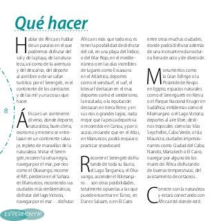 Qué hacer

H

ablar de África es hablar
de un paraíso en el que
podremos disfrutar del
sol y de la playa, de la naturaleza, así como de la aventura
y del descanso, del deporte
al aire libre o de un safari
turístico por el Serengeti, es el
continente de los contrastes
y de las mil y una cosas que
hacer.

8

Á

frica es un continente
diverso, donde deporte,
naturaleza, buen clima,
exotismo y misterio se entrelazan en un continente salvaje, repleto de maravillas de la
naturaleza. Visitar el Serengeti, recorrer la selva negra,
navegar por el mar, por ríos
como el Okavango, recorrer
el Rift, perderse en el Sahara
en Marruecos, recorriendo sus
ciudades más emblemáticas,
disfrutar del lago Victoria,
navegar por el mar… disfrutar

África es más que todo eso, es
tener la posibilidad de disfrutar
del sol, en una playa del Índico,
o del Mar Rojo, en el mediterráneo o en las olas increíbles
de lugares como Essaouira
en el Atlántico, deportes
como el windsurf, el surf, el
kitesurf destacan en el mar,
deportes como el senderismo,
la escalada, o la equitación
destacan en tierra firme, y en
sus ríos o grandes lagos, nada
mejor que la pesca deportiva
o recorridos en Canoa, y por si
acaso, recuerde que en el Atlas,
en Marruecos, podrá esquiar o
practicar snowboard.

R

ecorrer el Serengeti disfrutando de toda su fauna,
el Lago Tanganica, el Okavango, ascender el Kilimanjaro… son otras posibilidades,
totalmente opuestas a las que
puede encontrar en Túnez, en
Dar es Salaam, o en El Cairo

entre otras muchas ciudades,
donde podrá disfrutar además
de una incesante vida nocturna llena de ocio y de diversión.

M

onumentos como
la Gran Esfinge o la
Pirámide de Keops
en Egipto; espacios naturales
como el Serenguetti en Kenia
o el Parque Nacional Kruger en
Sudáfrica; emblemas como el
Kilomanjaro o el Lago Victoria;
deportes al aire libre; destinos tropicales como las Islas
Seychelles, Cabo Verde, o Isla
Mauricio; ciudades impresionantes como Ciudad del Cabo,
Nairobi, Marrakech o El Cairo;
navegar por alguno de los
mares de África disfrutando
de buenas temperaturas, del
avistamiento de cetáceos...

C

onecte con la naturaleza
y estará conectando con
África esté donde esté.

 