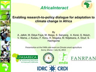 AfricaInteract
Enabling research-to-policy dialogue for adaptation to
climate change in Africa
By
A. Jalloh, M. Dièye Faye, M. Maiga, S. Sanyang, A. Koné, G. Muluh,
V. Mama, J. Kuiseu, F. Konu, H. Mogaka, M. Ndjatsana, A. Diouf, S.
Hachigonta
Presentation at the FARA side event on Climate smart agriculture
Accra, Ghana – July 16, 2013
 