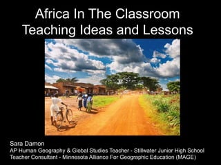 Africa In The Classroom
Teaching Ideas and Lessons
Sara Damon
AP Human Geography & Global Studies Teacher - Stillwater Junior High School
Teacher Consultant - Minnesota Alliance For Geographic Education (MAGE)
 