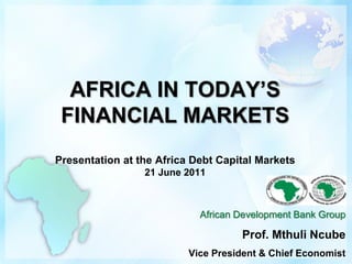 AFRICA IN TODAY’S FINANCIAL MARKETSPresentation at the Africa Debt Capital Markets21 June 2011 African Development Bank Group Prof. MthuliNcube Vice President & Chief Economist 