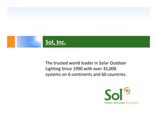 Sol, Inc.


The trusted world leader in Solar Outdoor 
Lighting Since 1990 with over 35,000 
systems on 6 continents and 60 countries.
 