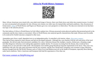 Africa In World History Summary
Many African Americans were raised with a one–sided racial image of slavery, there were black slaves and white slave masters/owners. In school
we were not presented with rationales for why Africans were chosen over other races for manual labor and harsh conditions. Also, the process of
Enslavement. Africa in World History and Negros are Masters gave me a new perspective to think about. The idea never dawned on me that there
was logic to the selection process.
The third edition of Africa in World History by Erik Gilbert explains how Africans possessed certain physical qualities that promoted growth in the
community and the slave–trade as a movement. Africa in World History also analyzed specific characteristics that made Africans more favorable
to be enslaved for fruitful outcomes compared to other races.
Annamaboe grew from a small, dependent town to an independent polity. It controlled a rich interior, where...show more content...
They had not been exposed to many diseases and had not developed immunity. Although they were familiar with the soils and aware of the local
geography, this did not make them prominent candidates for a slave. Infectious disease like smallpox, measles, chicken pox, whooping cough,
and other dangerous infections were making their population rapidly decline. If everyone was dying from the disease, they would not have
enough slaves to own and sell to make profit. The Europeans were another group that did not meet the requirements to be slaves. They were very
unfamiliar with soils, the cash crops associated with the new economy, and the New World itself. Europeans were resistant to many infectious
diseases brought from the Old World. Diseases such as Yellow Fever and Malaria took toll on the health of Europeans, especially those laboring
under harsh conditions. Native Americans and Europeans both had life expectancies of less than one
Get more content on HelpWriting.net
 