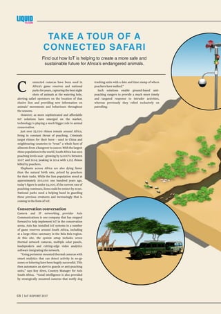 08 | IoT AFRICAN REPORT 2017	
Find out how IoT is helping to create a more safe and
sustainable future for Africa’s endangered animals.
TAKE A TOUR OF A
CONNECTED SAFARI
08 | IoT REPORT 2017	
C onnected cameras have been used in
Africa’s game reserves and national
parks for years, capturing the best night
shots of animals at the watering hole,
alerting safari operators on the location of that
elusive lion and providing new information on
animals’ movements and behaviours throughout
the seasons.
However, as more sophisticated and affordable
IoT solutions have emerged on the market,
technology is playing a much bigger role in animal
conservation.
Just over 25,000 rhinos remain around Africa,
living in constant threat of poaching. Criminals
target rhinos for their horn - used in China and
neighbouring countries to “treat” a whole host of
ailmentsfromahangovertocancer.Withthelargest
rhinopopulationintheworld,SouthAfricahasseen
poaching levels soar - growing by 9,000% between
2007 and 2014; peaking in 2014 with 1,215 rhinos
killed by poachers.
Elephants across Africa are also dying faster
than the natural birth rate, prized by poachers
for their tusks. While the lion population stood at
approximately 200,000 one hundred years ago,
today’s figure is under 23,000. If the current rate of
poaching continues, lions could be extinct by 2050.
National parks need a helping hand in guarding
these precious creatures and increasingly that is
coming in the form of IoT.
Conservation conversation
Camera and IP networking provider Axis
Communications is one company that has stepped
forward to help implement IoT in the conservation
arena. Axis has installed IoT systems in a number
of game reserves around South Africa, including
at a large rhino sanctuary in the Bela Bela region.
At this site, the system setup includes seven
thermal network cameras, multiple solar panels,
loudspeakers and cutting-edge video analytics
software integrating the network.
“Using perimeter mounted thermal cameras with
smart analytics that can detect activity in no-go
zones or loitering have been hugely successful. This
then automates an alert to guards or anti-poaching
units,” says Roy Alves, Country Manager for Axis
South Africa. “Good intelligence is also provided
by strategically mounted cameras that notify dog
tracking units with a date and time stamp of where
poachers have walked.”
Such solutions enable ground-based anti-
poaching rangers to provide a much more timely
and targeted response to intruder activities,
whereas previously they relied exclusively on
patrolling.
 