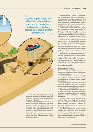 liquidtelecom.com | 09
ANIMAL CONSERVATION
However, with national parks often stretching
over tens of thousands of kilometres, power and
connectivity supplies are a major challenge for IoT
applications of this kind.
“Many of these deployments tend to be in
outlying areas lacking infrastructure that would
normally be available in urban areas,” says Alves.
“The use of solar panels and batteries connected
to inverters solves the problem of power, then
either Wi-Fi or satellite links help solve the issue of
communications.”
Alves says Axis is seeing interest in its perimeter
solution from private game reserves and through
corporate sponsorship.
Technology-focused wildlife conservation
has in fact attracted high-profile investment in
recentyears.In2012,Google.orgawardedtheWorld
Wildlife Fund for Nature (WWF) a $5 million grant
for its Wildlife Crime Technology Project, which, as
its name implies, aims to tackle the poaching crisis
in Africa and Asia through technology.
Active in Kenya, Namibia, South Africa, Malawi
and Zimbabwe, the project focuses on the full
gamut of leading-edge technology: from micro-
radars for monitoring and detection to thermal
cameras and human detection software, through to
digital monitoring systems and acoustic detection
software that monitors animal sounds.
Elsewhere, the likes of the Zoological Society for
London Zoo (ZSL) has also invested in developing
new technologies to solve conservation challenges.
ZSL has worked alongside a number of technical
partners to develop Instant Detect (ID); a camera
trap system that uses satellite technology to send
images in real-time from virtually anywhere in
the world.
The technology is being used to help tackle
poaching of endangered species by providing an
early warning system for rangers and for remote
wildlife monitoring. The solution was a finalist in
the 2016 Wild Crime Tech Challenge, where it was
selected from a pool of 300 applicants from 52
countries, each coming up with new innovations to
help combat wildlife crime.
Drones to the rescue
Unmanned aerial vehicles (UAVs) - also known as
drones – have recently taken a more prominent role
in anti-poaching efforts.
In Tanzania, Bathawk Recon, a local UAV
anti-poaching surveillance company, recently
concluded trials of its Superbat drone in Mkomazi
National Park.
Even operating at the maximum altitude agreed
with local civil aviation, the device could detect
people, follow them through the bush and zoom in
on game - both in video and infrared.
The drone achieves a 30km range and eight hours
in flight. “Our position is that UAV surveillance
is certain to eventually become the most cost
effective and widely used solution to poaching,”
Bathawk says.
Elsewhere, South Africa’s UAV and Drone
Solutions (UDS) is providing UAVs to national
parks in Zimbabwe and Malawi to combat
wildlife poaching, while the WWF has made the
technology a key part of the its Wildlife Crime
Technology Project.
With drones integrated into IoT anti-poaching
solutions of the near-future, smart technologies
will be able to provide perimeter based and on-the-
move intelligence to support the work of ground-
based conservation teams - ultimately creating a
safer future for Africa’s animals.
IllustrationsbyLiamKeating
liquidtelecom.com | 09
As more sophisticated and
affordable solutions have
emerged on the market,
technology is playing a
much bigger role in animal
conservation.
 