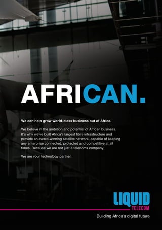 We can help grow world-class business out of Africa.
We believe in the ambition and potential of African business.
It’s why we’ve built Africa’s largest fibre infrastructure and
provide an award-winning satellite network, capable of keeping
any enterprise connected, protected and competitive at all
times. Because we are not just a telecoms company.
We are your technology partner.
AFRICAN.
Building Africa’s digital future
 