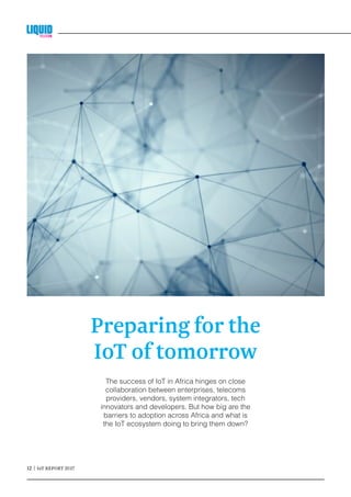 12 | IoT REPORT 2017	
The success of IoT in Africa hinges on close
collaboration between enterprises, telecoms
providers, vendors, system integrators, tech
innovators and developers. But how big are the
barriers to adoption across Africa and what is
the IoT ecosystem doing to bring them down?
Preparing for the
IoT of tomorrow
 