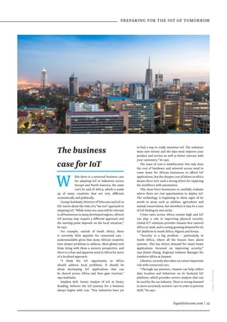 liquidtelecom.com | 13
 PREPARING FOR THE IOT OF TOMORROW
W hile there is a universal business case
for adopting IoT in industries across
Europe and North America, the same
can’t be said of Africa, which is made
up of many countries that are very different
economically and politically.
George Kalebaila, Director of Telecoms and IoT at
IDC warns about the risks of a “me too” approach to
adopting IoT. “While some use cases will be relevant
toallbusinessesinmanydevelopedregions,Africa’s
IoT journey may require a different approach and
the starting point depends on the local situation,”
he says.
For example, outside of South Africa, there
is currently little appetite for connected cars -
understandable given that many African countries
have deeper problems to address. Most global tech
firms bring with them a western perspective, and
there is a clear and apparent need in Africa for more
of a localised approach.
“I think the IoT opportunity in Africa
should address local problems. It should be
about developing IoT applications that can
be shared across Africa and then gain traction,”
says Kalebaila.
Stephen Bell, Senior Analyst of IoT at Heavy
Reading, believes the IoT journey for a business
always begins with cost. “Few industries have yet
to find a way to really monetise IoT. The solutions
must save money and the data must improve your
product and service as well as better interact with
your customers,” he says.
The issue of cost is multifaceted. Not only does
the cost of hardware and network access need to
come down for African businesses to afford IoT
applications,butthecheapercostoflabourinAfrica
means there isn’t such a strong driver for replacing
the workforce with automation.
This must force businesses to carefully evaluate
where there are real opportunities to deploy IoT.
The technology is beginning to show signs of its
worth in areas such as utilities, agriculture and
animal conservation, but elsewhere it may be a case
of IoT finding its own niche.
Crime rates across Africa remain high and IoT
can play a role in improving physical security.
Global ICT solutions provider Huawei first entered
Africa in 1998, and is seeing growing demand for its
IoT platform in South Africa, Nigeria and Kenya.
“Security is a big problem – particularly in
South Africa, where all the houses have alarm
systems. This has driven demand for smart home
applications focussed on improving security,”
says Jinwei Zhang, Regional Solution Manager for
Southern Africa at Huawei.
Likewise, security also takes on a more important
role with connected cars.
“Through our partners, Huawei can help collect
data location and behaviour on its backend IoT
platform, which provides service analysis that can
be used by the car industry. There is strong demand
to more accurately monitor cars in order to prevent
theft,” he says.
The business
case for IoT
Images:Shutterstock
 