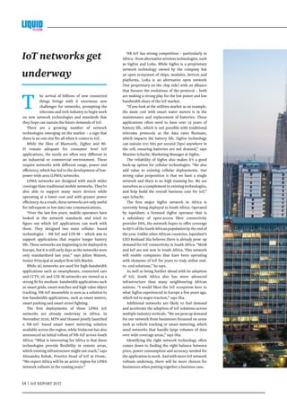 14 | IoT REPORT 2017	
T he arrival of billions of new connected
things brings with it enormous new
challenges for networks, prompting the
telecoms and tech industry to begin work
on new network technologies and standards that
they hope can sustain the future demands of IoT.
There are a growing number of network
technologies emerging on the market – a sign that
there is no one size fits all when it comes to IoT.
While the likes of Bluetooth, ZigBee and Wi-
Fi remain adequate for consumer level IoT
applications, the needs are often very different in
an industrial or commercial environment. These
require networks with different range, power and
efficiency, which has led to the development of low-
power wide area (LPWA) networks.
LPWA networks are designed with much wider
coverage than traditional mobile networks. They’re
also able to support many more devices while
operating at a lower cost and with greater power
efficiency.Asaresult,thesenetworksareonlyuseful
for infrequent or low data rate communications.
“Over the last few years, mobile operators have
looked at the network standards and tried to
figure out which IoT applications can work with
them. They designed two main cellular- based
technologies – NB IoT and LTE-M – which aim to
support applications that require longer battery
life. These networks are beginning to be deployed in
Europe, but it is still early days as the networks were
only standardised last year,” says Julian Watson,
Senior Principal at analyst firm IHS Markit.
While 4G networks are used for high-bandwidth
applications such as smartphones, connected cars
and CCTV, 2G and LTE-M networks are viewed as a
strong fit for medium- bandwidth applications such
as smart grids, smart watches and high value object
tracking. NB-IoT meanwhile is seen as a solution to
low bandwidth applications, such as smart meters,
smart parking and smart street lighting.
The first deployments of these LPWA IoT
networks are already underway in Africa. In
November 2016, MTN and Huawei jointly launched
a NB-IoT- based smart water metering solution
available across the region, while Vodacom has also
announced an initial rollout of NB-IoT across South
Africa. “What is interesting for Africa is that these
technologies provide flexibility in remote areas,
which existing infrastructure might not reach,” says
Alexandra Rehak, Practice Head of IoT at Ovum..
“We expect Africa will be an active region for LPWA
network rollouts in the coming years.”
NB-IoT has strong competition – particularly in
Africa - from alternative wireless technologies, such
as SigFox and LoRa. While Sigfox is a proprietary
network technology owned by the company but
an open ecosystem of chips, modules, devices and
platforms, LoRa is an alternative open network
(but proprietary on the chip side) with an alliance
that focuses the evolutions of the protocol – both
are making a strong play for the low power and low
bandwidth share of the IoT market.
“If you look at the utilities market as an example,
the main cost with smart water meters is in the
maintenance and replacement of batteries. These
applications often need to have over 15 years of
battery life, which is not possible with traditional
telecoms protocols as the data rates fluctuate,
which impacts the battery life. SigFox technology
can sustain 100 bits per second (bps) anywhere in
the cell, ensuring batteries are not drained,” says
Maxime Schacht, Marketing Manager at Sigfox.
The reliability of Sigfox also makes it’s a good
back-up option for cellular technologies. “We also
add value to existing cellular deployments. Our
strong value proposition is that we have a single
network and there is no high roaming fee. We see
ourselves as a complement to existing technologies,
and help build the overall business case for IoT,”
says Schacht.
The first major Sigfox network in Africa is
currently being deployed in South Africa. Operated
by Sqwidnet; a licensed Sigfox operator that is
a subsidiary of open-access fibre connectivity
provider DFA, the network hopes to offer coverage
to85%oftheSouthAfricanpopulationbytheendof
the year. Unlike other African countries, Sqwidnet’s
CEO Reshaad Sha believes there is already pent- up
demand for IoT connectivity in South Africa. “M2M
and IoT are not new in South Africa. This network
will enable companies that have been operating
with elements of IoT for years to truly utilise end-
to- end solutions,” he says.
As well as being further ahead with its adoption
of IoT, South Africa also has more advanced
infrastructure than many neighbouring African
nations. “I would liken the IoT ecosystem here to
what Sigfox experienced in Europe a few years ago,
which led to major traction,” says Sha.
Additional networks are likely to fuel demand
and accelerate the adoption of IoT solutions across
multipleindustryverticals.“Weseepentupdemand
for our network from businesses focussed on areas
such as vehicle tracking or smart metering, which
need networks that handle large volumes of data
over wide coverage areas,” says Sha.
Identifying the right network technology often
comes down to finding the right balance between
price, power consumption and accuracy needed for
the application to work. And with more IoT network
rollouts underway, there will be more choices for
businesses when putting together a business case.
IoT networks get
underway
 