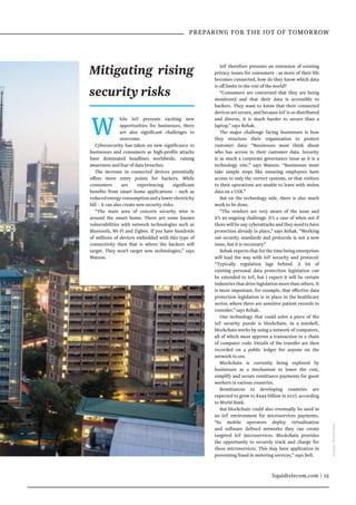 liquidtelecom.com | 15
 PREPARING FOR THE IOT OF TOMORROW
W hile IoT presents exciting new
opportunities for businesses, there
are also significant challenges to
overcome.
Cybersecurity has taken on new significance to
businesses and consumers as high-profile attacks
have dominated headlines worldwide, raising
awareness and fear of data breaches.
The increase in connected devices potentially
offers more entry points for hackers. While
consumers are experiencing significant
benefits from smart home applications – such as
reduced energy consumption and a lower electricity
bill – it can also create new security risks.
“The main area of concern security wise is
around the smart home. There are some known
vulnerabilities with network technologies such as
Bluetooth, Wi-Fi and Zigbee. If you have hundreds
of millions of devices embedded with this type of
connectivity then that is where the hackers will
target. They won’t target new technologies,” says
Watson.
IoT therefore presents an extension of existing
privacy issues for consumers - as more of their life
becomes connected, how do they know which data
is off limits to the rest of the world?
“Consumers are concerned that they are being
monitored and that their data is accessible to
hackers. They want to know that their connected
devices are secure, and because IoT is so distributed
and diverse, it is much harder to secure than a
laptop,” says Rehak.
The major challenge facing businesses is how
they structure their organisation to protect
customer data: “Businesses must think about
who has access to their customer data. Security
is as much a corporate governance issue as it is a
technology one,” says Watson. “Businesses must
take simple steps like ensuring employees have
access to only the correct systems, or that visitors
to their operations are unable to leave with stolen
data on a USB.”
But on the technology side, there is also much
work to be done.
“The vendors are very aware of the issue and
it’s an ongoing challenge. It’s a case of when not if
there will be any cyberattacks and they need to have
protection already in place,” says Rehak. “Working
out security standards and protocols is not a new
issue, but it is necessary.”
Rehak expects that for the time being enterprises
will lead the way with IoT security and protocol:
“Typically regulation lags behind. A lot of
existing personal data protection legislation can
be extended to IoT, but I expect it will be certain
industries that drive legislation more than others. It
is more important, for example, that effective data
protection legislation is in place in the healthcare
sector, where there are sensitive patient records to
consider,” says Rehak.
One technology that could solve a piece of the
IoT security puzzle is blockchain. In a nutshell,
blockchain works by using a network of computers,
all of which must approve a transaction in a chain
of computer code. Details of the transfer are then
recorded on a public ledger for anyone on the
network to see.
Blockchain is currently being explored by
businesses as a mechanism to lower the cost,
simplify and secure remittance payments for guest
workers in various countries.
Remittances to developing countries are
expected to grow to $444 billion in 2017, according
to World Bank.
But blockchain could also eventually be used in
an IoT environment for microservices payments.
“As mobile operators deploy virtualisation
and software defined networks they can create
targeted IoT microservices. Blockchain provides
the opportunity to securely track and charge for
these microservices. This may have application in
preventing fraud in metering services,” says Bell.
Mitigating rising
security risks
Images:Shutterstock
 