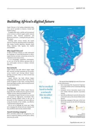 liquidtelecom.com | 17
ABOUT US
We’ve worked
hard to build
a network
like no other
in Africa.
Liquid Telecom is the leading independent data,
voice and IP provider in Eastern, Central and
Southern Africa.
It supplies fibre optic, satellite and international
carrier services to Africa’s largest mobile network
operators, ISPs, financial institutions and
businesses of all sizes. , creating the first pan-Africa
fibre player.
Working under various brands, the Liquid
Telecom Group has operating entities in Botswana,
DRC, Kenya, Lesotho, Mauritius, Rwanda, South
Africa, Tanzania, UAE, Uganda, UK, Zambia
and Zimbabwe.
Why Liquid Telecom?
It takes an African company to really understand
the challenges of connecting businesses in Africa.
Liquid Telecom provides connectivity services for
enterprises across many sectors.
In an increasingly competitive environment,
we are one of the few African operators able to
use carrier-grade services to enhance network
efficiency.
Our network
Liquid Telecom has built Africa’s largest single
fibre network currently spanning over 50,000km,
across borders and covering Africa’s fastest-
growing economies where no fixed network has
existed before.
Liquid Telecom has built Africa’s largest
independent fibre network which runs from the
north of Uganda to Cape Town, covering Africa’s
fastest-growing economies, where no fixed network
has ever existed before.
Our history
A subsidiary of Econet Global, Liquid Telecom
began life as the satellite and voice operator Econet
Satellite Services, which was founded in 1997.
Rebranding to Liquid Telecom in 2004, we went
onto launch our high-speed, cross-border fibre
network linking southern Africa to the rest of
the world. in 2009. Operators and users alike are
seeing the benefits of our reliable, cost-effective
communications infrastructure.
We set out to challenge the status quo. Today,
we’re changing the African telecoms industry, the
lives of millions and even the continent itself.
Award-winning company
We’re extremely proud to be recognised by our
peers in numerous industry awards held in Africa
and across the world.
The awards below highlight just some of our most
recent achievements :
•	 Best Connecting The Unconnected Operator
2017attheGlobalCarrierCommunityMeeting
(GCCM ).
•	 Enterprise Service Innovation award at the
2017 Global Telecoms Business Innovation
Awards.
•	 Best African Wholesale Carrier for the last five
consecutive years at the annual Global Carrier
Awards.
•	 Marketing campaign of the year at the 2016
AfricaCom awards for the AfriCAN Marketing
campaign.
Followus
@liquidtelecom
linkedin.com/company/liquid-telecom
facebook.com/liquidtelecomgroup
Libreville
Cacuaco
Douala
Walvis Bay
Luanda
Muanda
Pointe Noire
MAPUTO
S
AT3
W
A
C
S
A
C
E
E
A
S
S
y
TE
A
M
S
Mtunzini
Durban
CAPE TOWN
Yzerfontein
Mombasa
DAR ES SALAAM
GABON CONGO
RWANDA
UGANDA
KENYA
BURUNDI
TANZANIA
MOZAMBIQUE
ZIMBABWE
ZAMBIA
BOTSWANA
SOUTH AFRICA
LESOTHO
ANGOLA
DEM. REP. OF CONGO
NAMIBIA
SOMALIA
Brazzaville
Bindura
Mutare
HARARE
Tzaneen
Yzerfontein
Beitbridge
Gweru
Bulawayo
LUSAKA
Lubumbashi
Ndola
Kitwe
Chingola
Chililabombwe
Chirundu
MasvingoPlumtree
Kariba
MASERU
Windhoek
Kimberley
Solwezi
Yzerfontein
Nyamapanda
KIGALI
Gatuna
KAMPALA
Tororo
NAIROBI
Bungoma
Thika
Meru
Kisumu
Nakuru
Eldoret
Namanga
Garissa
Liboi
Bujumbura
Mbarara
Busia
Lamu
Isibania
Malindi
Victoria Falls
Mwanza
Shinyanga
Singida
Iringa
Morogoro
Tanga
Moshi
Arusha
Tunduma
DAR ES SALAAM
Polokwane
Livingstone
Sesheke
Goma
Bukavu
Rusizi
HARARE
Masvingo
Richards
Bay
Yzerfontein
Bloemfontein
Polokwane
Pretoria
Port Elizabeth
Kolwezi
Kinshasa
SEACOM
Johannesburg
Masindi
Karuma
Numule
Mbale
Molepolole
Thamaga
Kanye
Lobatse
MorupuleSerowe
GABORONE
Phokoje
Nacala
Francistown
Rusumo
MALAWI
CAMEROON
CENTRAL AFRICAN REPUBLIC
SOUTH SUDAN
ETHIOPIA
Masaka
Kagitumba
Kasane
Inga Kananga
Kikwit
Kolwezi
Muanda
Mwene-Ditu
Building Africa’s digital future
Liquid Telecom
Best African
Wholesale Carrier
Winner
Awards 2012-2016
 
