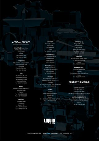 L I QU I D T E L E C O M | A F R I C A N I N T E R N E T O F T H I N G S 2 017
AFRICANOFFICES
MAURITIUS(HeadOffice)
5thFloor,EbeneMews
57Cybercity
Ebene
Tel:+2304667620
Fax:+2304678263
BOTSWANA
F20,1stFloor,FairgroundMall
SamoraMachelDrive
Gaborone
Tel:+2673918533
Fax:+2673918531
DRC
Boulevarddu30Juin
ImmeubleRuwenzori
5emeNiveauLocalA
Kinshasa/Gombe
Tel:+243816515039
KENYA
SameerBusinessPark,BlockA
MombasaRoad
Nairobi
Tel:+254205000000
Fax:+254205000329
LESOTHO
KingswayStreet
POBox1037
Maseru100
Tel:+26622211000
Fax:+26622211178
RWANDA
AvenueDeL’Armee
KN67ST#3
P.O.Box6098
Kigali
Tel:+250252503571
SOUTHAFRICA
401OldPretoriaRoad
Midrand1685
Johannesburg
+27115850000
TANZANIA(Raha)
9thFloor,I.T.Plaza
OhioStreet/GardenAvenue
DaresSalaam
Tel:+255222125230
UGANDA
Plot26,WampewoAvenue
BakwanyeHouse,POBox8373
Kampala
Tel:+256202401100/+256414562800
Fax:+256414342192
ZAMBIA
Elunda2
AddisAbabaRoundabout
RhodesPark
Lusaka
Tel:+260211374600/260211374605
Fax:+260211374622
ZAMBIA(Hai)
PangeaOfficePark
OfficeNumber2,
ArcadesOff,
GreatEastRoadLusaka
Tel:+260211255037
+260211255038
ZIMBABWE
4th5thFloors, ZBLifeTowers
77JasonMoyoAvenue
Harare
Tel:+2638677030000
ZIMBABWE(ZOL)
3rdFloorGreenbridge
Eastgate
CnrRMugabe/SamMujomaStreet
Harare
Tel:+2638677177177
RESTOFTHEWORLD
UNITEDKINGDOM
6NewStreetSquare
LondonEC4A3BF
Tel:+442071016100/+442071016200
UNITEDARABEMIRATES
DubaiDistributionCentreRA08FH01
JebelAliFreezoneNorth(JAFZA)
Dubai
Tel:+971042865866
 