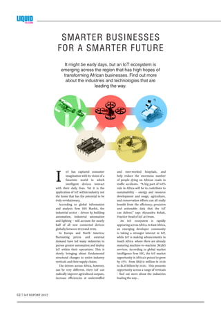 02 | IoT REPORT 2017
I oT has captured consumer
imagination with its vision of a
futuristic world in which
intelligent devices interact
with their daily lives. Yet it is the
application of IoT within industry not
the home that has the potential to be
truly revolutionary.
According to global information
and analysis firm IHS Markit, the
industrial sector – driven by building
automation, industrial automation
and lighting – will account for nearly
half of all new connected devices
globally between 2015 and 2025.
In Europe and North America,
fluctuating prices and external
demand have led many industries to
pursue greater automation and deploy
IoT within their operations. This is
slowly bringing about fundamental
structural changes to entire industry
verticals and their supply chains.
The drivers across Africa, however,
can be very different. Here IoT can
radically improve agricultural outputs,
increase efficiencies at understaffed
and over-worked hospitals, and
help reduce the enormous number
of people dying on African roads in
traffic accidents. “A big part of IoT’s
role in Africa will be to contribute to
sustainability – energy and resource
development and usage, agriculture,
and conservation efforts can all really
benefit from the efficiency, precision
and actionable data that the IoT
can deliver,” says Alexandra Rehak,
Practice Head of IoT at Ovum.
An IoT ecosystem is rapidly
appearing across Africa. In East Africa,
an emerging developer community
is taking a stronger interest in IoT,
while IoT is making advancements in
South Africa where there are already
maturing machine-to-machine (M2M)
services. According to global market
intelligence firm IDC, the IoT market
opportunity in Africa is poised to grow
by 17% from $837.9 million in 2016
to $1.8 billion by 2020. This presents
opportunity across a range of verticals
- find out more about the industries
leading the way...
It might be early days, but an IoT ecosystem is
emerging across the region that has high hopes of
transforming African businesses. Find out more
about the industries and technologies that are
leading the way.
SMARTER BUSINESSES
FOR A SMARTER FUTURE
 