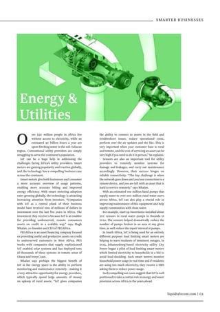 liquidtelecom.com | 03
O ver 630 million people in Africa live
without access to electricity, while an
estimated 40 billion hours a year are
spent fetching water in the sub-Saharan
region. Conventional utility providers are simply
struggling to serve the continent’s population.
IoT can be a huge help in addressing the
challenges facing Africa’s utility providers. Smart
meters are gaining popularity and traction globally,
and the technology has a compelling business case
across the continent.
Smart meters give both businesses and consumer
a more accurate overview of usage patterns,
enabling more accurate billing and improved
energy efficiency. With smart metering adoption
rates growing globally, the technology is attracting
increasing attention from investors. “Companies
with IoT as a central plank of their business
model have received tens of millions of dollars in
investment over the last five years in Africa. The
investment they receive is because IoT is an enabler
for providing underserved, remote consumers
assets on credit in a scalable way,” says Hugh
Whalan, co-founder and CEO of PEGAfrica. 
PEGAfrica is an asset financing company focused
on providing useful and productive assets on credit
to underserved customers in West Africa.  PEG
works with companies that supply sophisticated
IoT enabled solar systems and has deployed tens
of thousands of these systems in remote areas of
Ghana and Ivory Coast.
Whalan says perhaps the biggest benefit of
IoT in the energy space is the ability to perform
monitoring and maintenance remotely - making it
a very attractive opportunity for energy providers,
which typically spend large amounts of money
on upkeep of rural assets. “IoT gives companies
Energy 
Utilities
the ability to connect to assets in the field and
troubleshoot issues, reduce operational costs,
perform over the air updates and the like. This is
very important when your customer base is rural
andremote,andthecostofservicinganassetcanbe
very high if you need to do it in person,” he explains.
Sensors are also an important tool for utility
providers to remotely monitor systems for
damage and leakages, and carry out maintenance
accordingly. However, their success hinges on
reliable connectivity: “The key challenge is when
the network goes down and you lose connection to a
remote device, and you are left with an asset that is
hard to service remotely,” says Whalan.
With an estimated one million hand pumps that
supply water to over 200 million rural water users
across Africa, IoT can also play a crucial role in
improving maintenance of this equipment and help
supply communities with clean water.
For example, start-up SweetSense installed about
200 sensors in rural water pumps in Rwanda in
2014. The sensors helped dramatically reduce the
number of pumps broken in an area at any given
time, as well reduce the repair interval at pumps.
In South Africa, IoT is being used for an entirely
different purpose: load limiting smart meters are
helping to warn residents of imminent outages. In
2015, Johannesburg-based electricity utility City
Power began a pilot of load limiting smart meters
which limited electricity to households in a bid to
avoid load-shedding. Such smart meters monitor
household power usage in real-time and if residents
are using too much electricity, they receive a SMS
asking them to reduce power usage.
Such compelling use cases suggest that IoT is well
positioned to take a central role in energy and water
provision across Africa in the years ahead.
SMARTER BUSINESSES
 