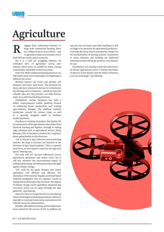 04 | IoT REPORT 2017
R anging from subsistence farmers to
large-scale commercial farming, there
are 1 billion farmers across Africa – and
so agriculture plays an enormous role in
both African society and its economy.
But it is a vital yet struggling industry. An
estimated 95% of agriculture across sub-
Saharan Africa relies on rainfall for water, leaving
communities vulnerable to food insecurity.
Enter IoT. While traditional farming practices are
still widely used, new technologies are beginning to
infiltrate the sector.
Wireless sensors can track crop growth, soil
moisture and water tank levels. The potential for
these and more advanced solutions to revolutionise
the farming sector is immense – namely because the
valuable data sets they produce can help farmers
make more informed farming decisions.
Zimbabwean startup Hurukuro has built a
B2B2C cloud-powered mobile platform focused
on enhancing farmer productivity and creating
agro-industry linkages. The platform includes
production content for various crops, as well
as a specially designed wallet to facilitate
mobile payments.
Hurukuro is working on projects that deploy IoT
in various parts of the agricultural value chain, from
livestock tracking and logistics, through to cutting
edge solutions such as agricultural drones. Jefrey
Matenje, CEO of Hurukuro, predicts his company’s
future going further in this direction.
“IoT is crucial in data collection and monitoring
systems. We hope to increase our business in the
direction of agro based analytics. This is a growth
area for us, as more players come into the agri-tech
space,” Matenje says.
Not only will IoT increase efficiencies across
agricultural operations and reduce costs, but it
will also minimise the environmental impact of
widespread farming, and ultimately help in the fight
against climate change.
“IoT could be the game changer that makes
agriculture cost effective and efficient. The
immediacyoftheinternet,bigdataandcloud-based
Artificial Intelligence (AI) are together crucial to
taking African farming to the next level. The impact
of climate change can be quantified, measured and
corrective action can be taken through the data
gathered,” says Matenje.
However, there are larger barriers to introducing
smarttechnologiesinfarmingoperations,whichare
typically in rural and remote areas and underserved
with the necessary infrastructure.
Reliable,affordableelectricityandbroadbandare
most critical for the success of IoT. In addition, he
Agriculture
says the cost of sensors and other hardware is still
too high to be attractive for agricultural producers.
Currently the focus of tech investments remains on
the mechanisation of farming systems -investment
in smart solutions and building out dedicated
informationandtechnologysystemsisverylimited,
he says.
Nonetheless, IoT can play a vital role in the future
of Africa’s agricultural sector: “I believe the future
of Africa is in her farmers and the future of farmers
is in our technology,” says Matenje.
 
