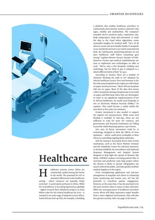 SMARTER BUSINESSES
liquidtelecom.com | 05
H ealthcare systems across Africa are
consistently ranked among the lowest
in the world. The potential for IoT to
maximiseefficienciesinthehealthcare
setting - where resources are typically thinly
stretched - is particularly pertinent to Africa. While
IoT in healthcare is becoming big business globally
- digital research firm eMarketer projects an $163
billion value for IoT-related healthcare by 2020 - it
remains in an early stage of adoption across Africa.
SouthAfricanstart-upVitls,forexample,isbuilding
Healthcare
a platform that enables healthcare providers to
continuously and remotely monitor a patient’s vital
signs, reliably and undisturbed. The company’s
wearable device monitors pulse, respiration rate,
body temperature, sleep and movement. It sends
the data to the cloud where algorithms create
actionable insights for medical staff. “75% of all
adverse events and preventable deaths in hospitals
occuroutsidetheintensivecareunitinunmonitored
beds. By continuously monitoring patients we can
alert healthcare staff before something goes
wrong,” explains Werner Vorster, founder of Vitls.
However, Vorster says medical establishments are
slow to implement new technologies on offer at
scale. “We’ve seen a few hospitals trialling new
technology, but for them to get to adoption is a
whole different kettle of fish,” he says.
According to Vorster, there are a number of
obstacles blocking the path to IoT adoption by
Africa’s healthcare sector. First and foremost is the
factthatmanyhospitalsintheregionarestillreliant
on paper-based processes. “Most African hospitals
still run on paper. Most of the data that nurses
collectonpatientsduringahospitalstayis recorded
on paper and filed away when they are discharged.
In order to see significant implementation of IoT
in African healthcare, we would need hospitals to
run on Electronic Medical Records (EMRs),” he
explains. This could become a reality within the
next three to five years, he estimates.
Greater investment is also needed to support
the region’s IoT entrepreneurs. While some seed
funding is available to start-ups, these are not
sufficient in scale for most IoT ventures, and
governments and financial institutions are failing
to provide viable financing options, says Vortser.
One area of future investment could be in
technology designed to limit the effects of virus
epidemics – which could prove invaluable in West
Africa in controlling ongoing Ebola outbreaks.
SAP, for instance, has joined forces with several
institutions, such as the Hasso Plattner Institute
and the Helmholtz Center for Infection Research,
to develop SORMAS; the Surveillance and Outbreak
Response Management and Analysis System
designed to help fight the spread of diseases like
Ebola. SORMAS analyses incoming patient data in
real-time and predictive tools help project where
the disease is likely to spread. Infographics are
used to inform the public, and help quickly mobilise
medical suppliers in the region.
From strengthening application and end-user
management at hospitals and clinics to enhancing
home monitoring and remote care, IoT has the
potential to transform patient engagement.
However, at the same time, it has the potential to be
the most sensitive when it comes to data collection.
While the next-generation of healthcare providers
across Africa will likely experience major benefits
from a more digitised environment, they will also
face greater security risks (see page 15 for more).
 
