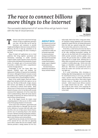 liquidtelecom.com | 07
OPINION
The race to connect billions
more things to the internet
The successful deployment of IoT across Africa will go hand in hand
with the rise of cloud services.
T The true value of IoT comes from the huge
volumes of data an application generates
over time. All that data can be used by
businesses and consumers to provide
insightandintelligencethatsavesmoneyanddrives
efficiency, but first it must go somewhere to be
analysed. And increasingly that data is heading to
the cloud.
Many of today’s IoT applications run on cloud
platforms that bring together operational and
information technology to enable real-time
analyticsofdata.Togiveitgreatercontext,thecloud
is where all the information from hundreds of smart
meters, for example, goes to be processed before
it provides a utilities firm with a comprehensive
overview of usage patterns.
Technologies in the Low Power Wide Area
Network (LPWAN) space will facilitate the
deployment of millions of expected low bandwidth
IoT sensors. Although IoT doesn’t consume as much
bandwidth as other cloud-based applications, it will
be yet another driver of cloud adoption in Africa.
Many of the world’s largest cloud and content
players have already arrived in the region or are on
their way. The likes of Microsoft, Google, Amazon
Web Services and Alibaba are currently battling
for a head-start in Africa’s cloud market. Many
African users of cloud services are using platforms
hosted in Europe or the US, but Microsoft recently
announced the deployment of its first cloud data
centre in Johannesburg, which will surely improve
the quality of experience for African cloud users by
virtue of lower network latency.
One of the biggest lessons for today’s cloud
computing players is that success in Africa usually
comes from paying attention to local needs.
Across most areas of business, government and
society in Africa there is a ‘data gap’. The role of IoT
in the collection of accurate data will really come
into life as the cost of data sensor devices lowers,
and the ease of connecting them to the network
increases. Machine learning and big data analytics,
mostly running in the cloud, will be able to use this
data to solve business and social problems.
Liquid Telecom has already seen first-hand some
of the unusual IoT use cases that are appearing
across Africa. Earlier this year, for example, Liquid
Telecom provided a timing solution for the 2017
Safari Rally, held in East Africa. Using start-of-the-
art TAGHeuer timing equipment and connectivity
supplied by Liquid Telecom, all timing information
from the rally was captured along with relevant
driver and car data, and sent to a cloud server.
From there, a cloud server processes the data to
show instant timing results for a completed section
of the rally, including intermediate ranking. All
rally cars are also fitted with GPS tracking devices
which provide automatic position updates every
second. The geo-location data is available online
superimposed on Google Earth, allowing fans to
follow rally car positions and race progress through
a website or mobile phone app. Drivers were also
happy as it identified a number of cars who took
short-cuts. With these cars penalised the system
meant the results were accurate and correct in a
very tight race.
Be it social networking, video streaming or
leading-edge rally timing equipment, more demand
for cloud-based services is on its way, and with it
comes a greater need for network infrastructure
and data centres across Africa. That’s where Liquid
Telecom comes in. Through our 50,000km fibre
network – which connects more African countries
on a single network than any other – and three
state-of-the-art data centres, we’re preparing for
Africa’s digital future, which increasingly belongs
in the cloud.
Ben Roberts
CTIO,LiquidTelecom
ABOUT BEN
BenRobertsisGroupChief
TechnologyandInnovation
OfficeratLiquidTelecom.
BenbecameCTOat
LiquidTelecomin2006,and
hehasbeenresponsible
fornetworkandproduct
strategyasLiquidTelecom’s
fibrenetworkhasexpanded.
Benbringsexperiencein
arangeoftechnologiesin
design,support,integration
andoperationsroles.
HeisalsoChairmanof
theBoardatLiquidTelecom
Kenya,andlivesinNairobi..
IoTisevenbeingusedtosupport
theSafariRallyinKenya
 