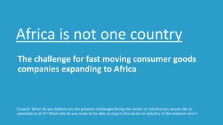 The challenge for fast moving consumer goods
companies expanding to Africa
Essay H: What do you believe are the greatest challenges facing the sector or industry you would like to
specialize in at IE? What role do you hope to be able to play in this sector or industry in the medium term?
Africa is not one country
 