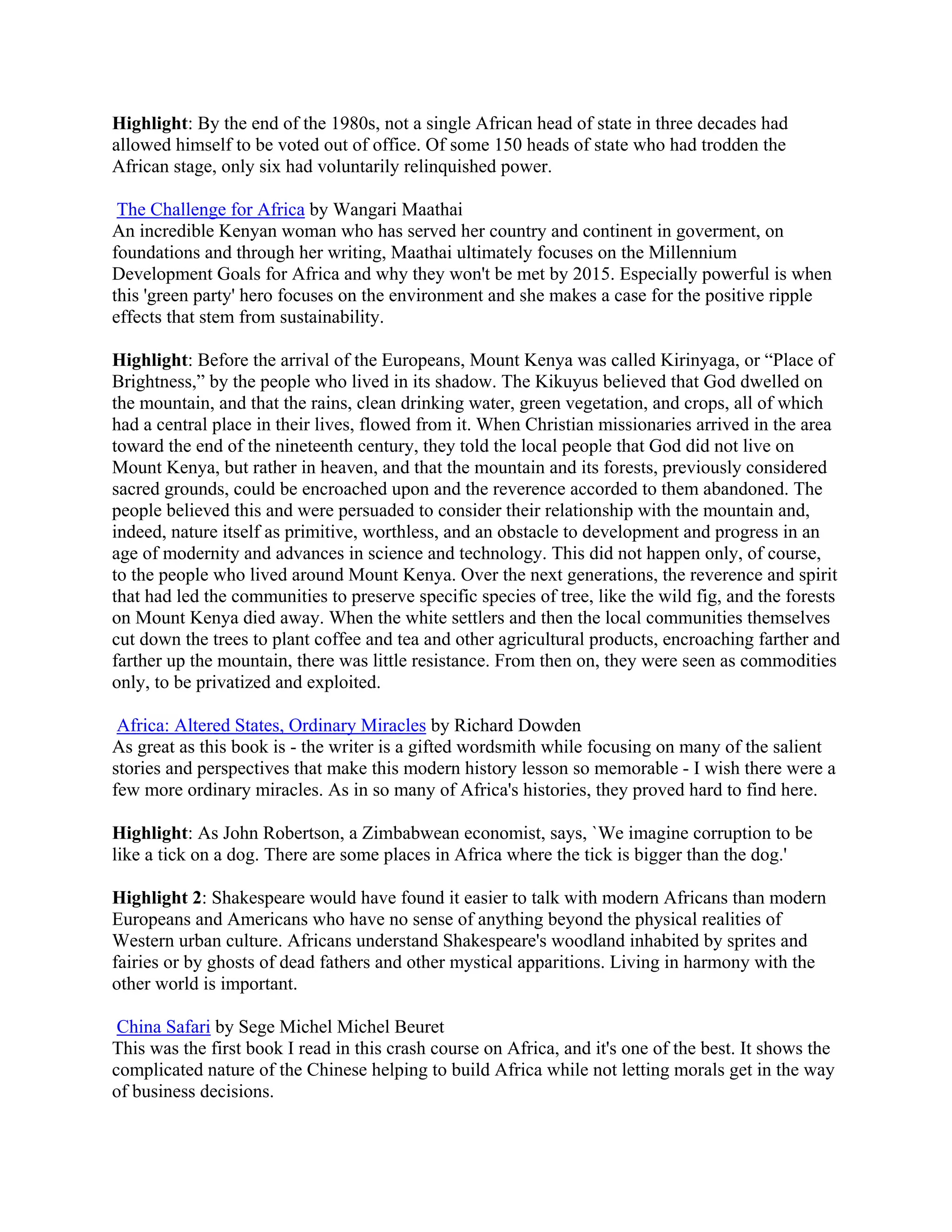 Highlight: By the end of the 1980s, not a single African head of state in three decades had
allowed himself to be voted out of office. Of some 150 heads of state who had trodden the
African stage, only six had voluntarily relinquished power.

 The Challenge for Africa by Wangari Maathai
An incredible Kenyan woman who has served her country and continent in goverment, on
foundations and through her writing, Maathai ultimately focuses on the Millennium
Development Goals for Africa and why they won't be met by 2015. Especially powerful is when
this 'green party' hero focuses on the environment and she makes a case for the positive ripple
effects that stem from sustainability.

Highlight: Before the arrival of the Europeans, Mount Kenya was called Kirinyaga, or &ldquo;Place of
Brightness,&rdquo; by the people who lived in its shadow. The Kikuyus believed that God dwelled on
the mountain, and that the rains, clean drinking water, green vegetation, and crops, all of which
had a central place in their lives, flowed from it. When Christian missionaries arrived in the area
toward the end of the nineteenth century, they told the local people that God did not live on
Mount Kenya, but rather in heaven, and that the mountain and its forests, previously considered
sacred grounds, could be encroached upon and the reverence accorded to them abandoned. The
people believed this and were persuaded to consider their relationship with the mountain and,
indeed, nature itself as primitive, worthless, and an obstacle to development and progress in an
age of modernity and advances in science and technology. This did not happen only, of course,
to the people who lived around Mount Kenya. Over the next generations, the reverence and spirit
that had led the communities to preserve specific species of tree, like the wild fig, and the forests
on Mount Kenya died away. When the white settlers and then the local communities themselves
cut down the trees to plant coffee and tea and other agricultural products, encroaching farther and
farther up the mountain, there was little resistance. From then on, they were seen as commodities
only, to be privatized and exploited.

 Africa: Altered States, Ordinary Miracles by Richard Dowden
As great as this book is - the writer is a gifted wordsmith while focusing on many of the salient
stories and perspectives that make this modern history lesson so memorable - I wish there were a
few more ordinary miracles. As in so many of Africa's histories, they proved hard to find here.

Highlight: As John Robertson, a Zimbabwean economist, says, `We imagine corruption to be
like a tick on a dog. There are some places in Africa where the tick is bigger than the dog.'

Highlight 2: Shakespeare would have found it easier to talk with modern Africans than modern
Europeans and Americans who have no sense of anything beyond the physical realities of
Western urban culture. Africans understand Shakespeare's woodland inhabited by sprites and
fairies or by ghosts of dead fathers and other mystical apparitions. Living in harmony with the
other world is important.

 China Safari by Sege Michel Michel Beuret
This was the first book I read in this crash course on Africa, and it's one of the best. It shows the
complicated nature of the Chinese helping to build Africa while not letting morals get in the way
of business decisions.
 