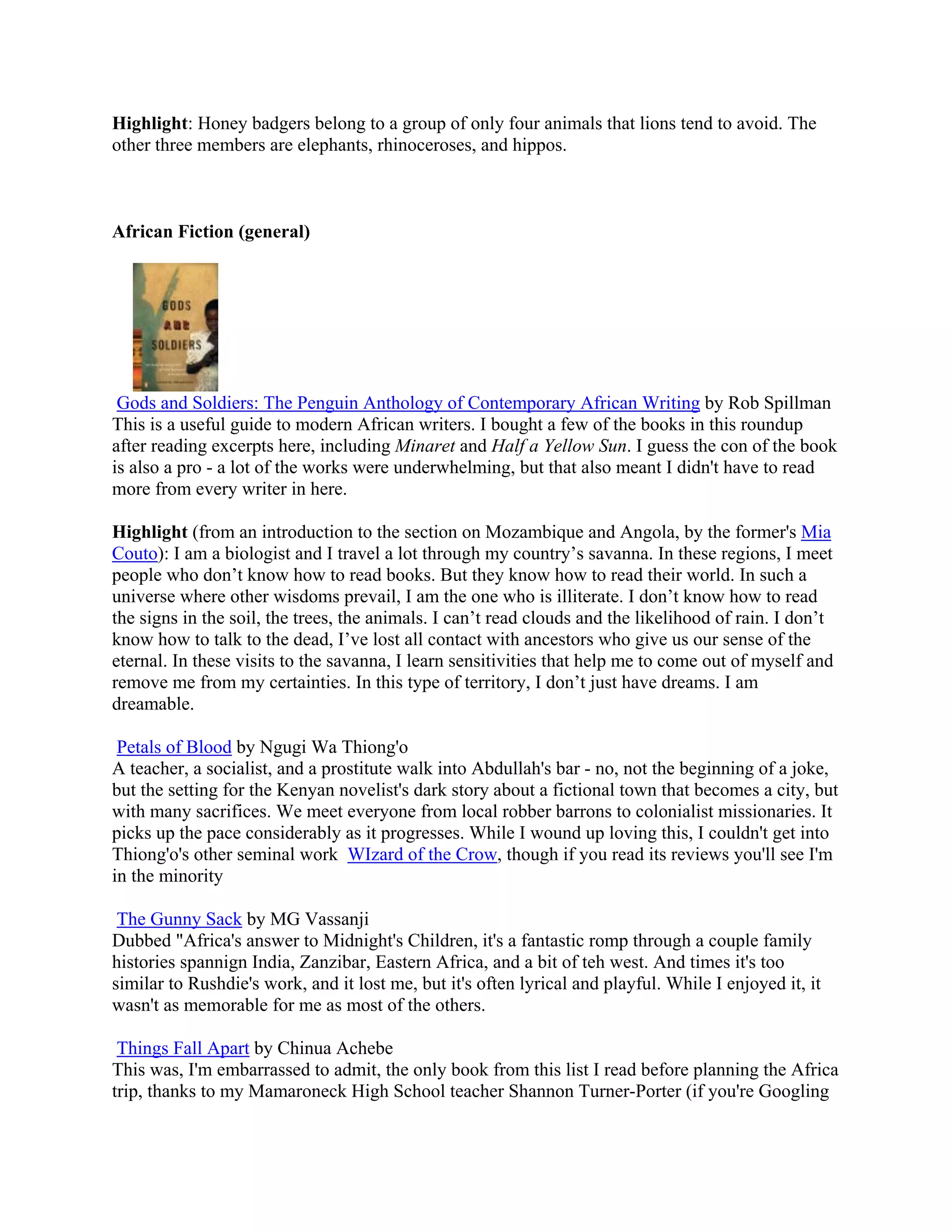 Highlight: Honey badgers belong to a group of only four animals that lions tend to avoid. The
other three members are elephants, rhinoceroses, and hippos.



African Fiction (general)




 Gods and Soldiers: The Penguin Anthology of Contemporary African Writing by Rob Spillman
This is a useful guide to modern African writers. I bought a few of the books in this roundup
after reading excerpts here, including Minaret and Half a Yellow Sun. I guess the con of the book
is also a pro - a lot of the works were underwhelming, but that also meant I didn't have to read
more from every writer in here.

Highlight (from an introduction to the section on Mozambique and Angola, by the former's Mia
Couto): I am a biologist and I travel a lot through my country&rsquo;s savanna. In these regions, I meet
people who don&rsquo;t know how to read books. But they know how to read their world. In such a
universe where other wisdoms prevail, I am the one who is illiterate. I don&rsquo;t know how to read
the signs in the soil, the trees, the animals. I can&rsquo;t read clouds and the likelihood of rain. I don&rsquo;t
know how to talk to the dead, I&rsquo;ve lost all contact with ancestors who give us our sense of the
eternal. In these visits to the savanna, I learn sensitivities that help me to come out of myself and
remove me from my certainties. In this type of territory, I don&rsquo;t just have dreams. I am
dreamable.

 Petals of Blood by Ngugi Wa Thiong'o
A teacher, a socialist, and a prostitute walk into Abdullah's bar - no, not the beginning of a joke,
but the setting for the Kenyan novelist's dark story about a fictional town that becomes a city, but
with many sacrifices. We meet everyone from local robber barrons to colonialist missionaries. It
picks up the pace considerably as it progresses. While I wound up loving this, I couldn't get into
Thiong'o's other seminal work WIzard of the Crow, though if you read its reviews you'll see I'm
in the minority

 The Gunny Sack by MG Vassanji
Dubbed "Africa's answer to Midnight's Children, it's a fantastic romp through a couple family
histories spannign India, Zanzibar, Eastern Africa, and a bit of teh west. And times it's too
similar to Rushdie's work, and it lost me, but it's often lyrical and playful. While I enjoyed it, it
wasn't as memorable for me as most of the others.

 Things Fall Apart by Chinua Achebe
This was, I'm embarrassed to admit, the only book from this list I read before planning the Africa
trip, thanks to my Mamaroneck High School teacher Shannon Turner-Porter (if you're Googling
 