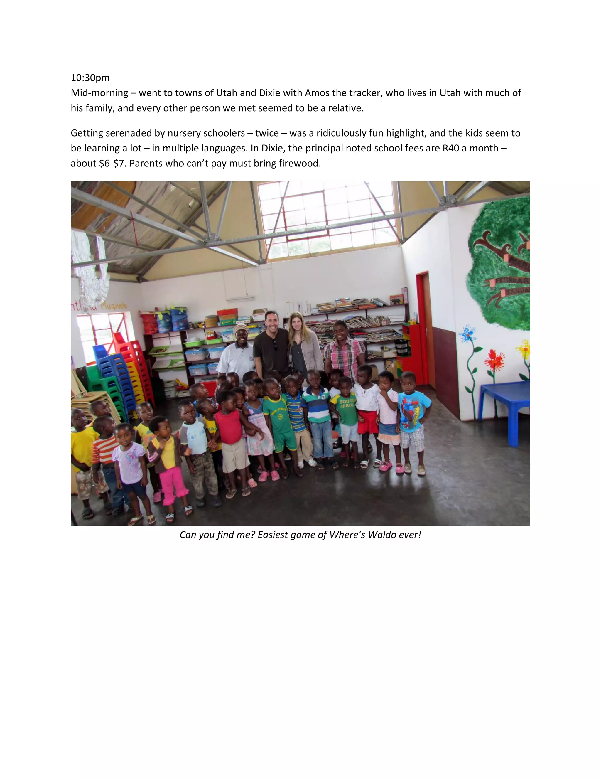 10:30pm&nbsp;
Mid‐morning&nbsp;&ndash;&nbsp;went&nbsp;to&nbsp;towns&nbsp;of&nbsp;Utah&nbsp;and&nbsp;Dixie&nbsp;with&nbsp;Amos&nbsp;the&nbsp;tracker,&nbsp;who&nbsp;lives&nbsp;in&nbsp;Utah&nbsp;with&nbsp;much&nbsp;of&nbsp;
his&nbsp;family,&nbsp;and&nbsp;every&nbsp;other&nbsp;person&nbsp;we&nbsp;met&nbsp;seemed&nbsp;to&nbsp;be&nbsp;a&nbsp;relative.&nbsp;

Getting&nbsp;serenaded&nbsp;by&nbsp;nursery&nbsp;schoolers&nbsp;&ndash;&nbsp;twice&nbsp;&ndash;&nbsp;was&nbsp;a&nbsp;ridiculously&nbsp;fun&nbsp;highlight,&nbsp;and&nbsp;the&nbsp;kids&nbsp;seem&nbsp;to&nbsp;
be&nbsp;learning&nbsp;a&nbsp;lot&nbsp;&ndash;&nbsp;in&nbsp;multiple&nbsp;languages.&nbsp;In&nbsp;Dixie,&nbsp;the&nbsp;principal&nbsp;noted&nbsp;school&nbsp;fees&nbsp;are&nbsp;R40&nbsp;a&nbsp;month&nbsp;&ndash;&nbsp;
about&nbsp;$6‐$7.&nbsp;Parents&nbsp;who&nbsp;can&rsquo;t&nbsp;pay&nbsp;must&nbsp;bring&nbsp;firewood.&nbsp;




                                                                                                           &nbsp;
                         Can&nbsp;you&nbsp;find&nbsp;me?&nbsp;Easiest&nbsp;game&nbsp;of&nbsp;Where&rsquo;s&nbsp;Waldo&nbsp;ever!&nbsp;
 