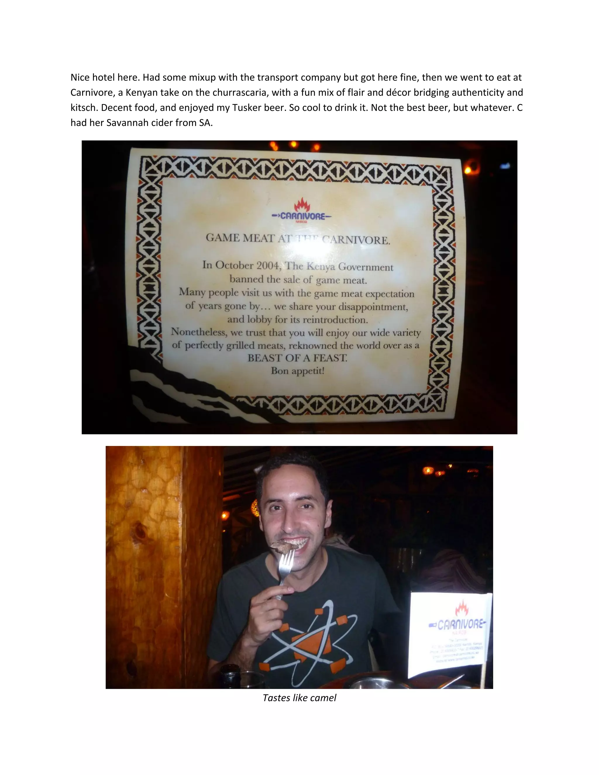 Nice&nbsp;hotel&nbsp;here.&nbsp;Had&nbsp;some&nbsp;mixup&nbsp;with&nbsp;the&nbsp;transport&nbsp;company&nbsp;but&nbsp;got&nbsp;here&nbsp;fine,&nbsp;then&nbsp;we&nbsp;went&nbsp;to&nbsp;eat&nbsp;at&nbsp;
Carnivore,&nbsp;a&nbsp;Kenyan&nbsp;take&nbsp;on&nbsp;the&nbsp;churrascaria,&nbsp;with&nbsp;a&nbsp;fun&nbsp;mix&nbsp;of&nbsp;flair&nbsp;and&nbsp;d&eacute;cor&nbsp;bridging&nbsp;authenticity&nbsp;and&nbsp;
kitsch.&nbsp;Decent&nbsp;food,&nbsp;and&nbsp;enjoyed&nbsp;my&nbsp;Tusker&nbsp;beer.&nbsp;So&nbsp;cool&nbsp;to&nbsp;drink&nbsp;it.&nbsp;Not&nbsp;the&nbsp;best&nbsp;beer,&nbsp;but&nbsp;whatever.&nbsp;C&nbsp;
had&nbsp;her&nbsp;Savannah&nbsp;cider&nbsp;from&nbsp;SA.&nbsp;




                                                                                                        &nbsp;




                                                                                                  &nbsp;
                                            Tastes&nbsp;like&nbsp;camel&nbsp;
 