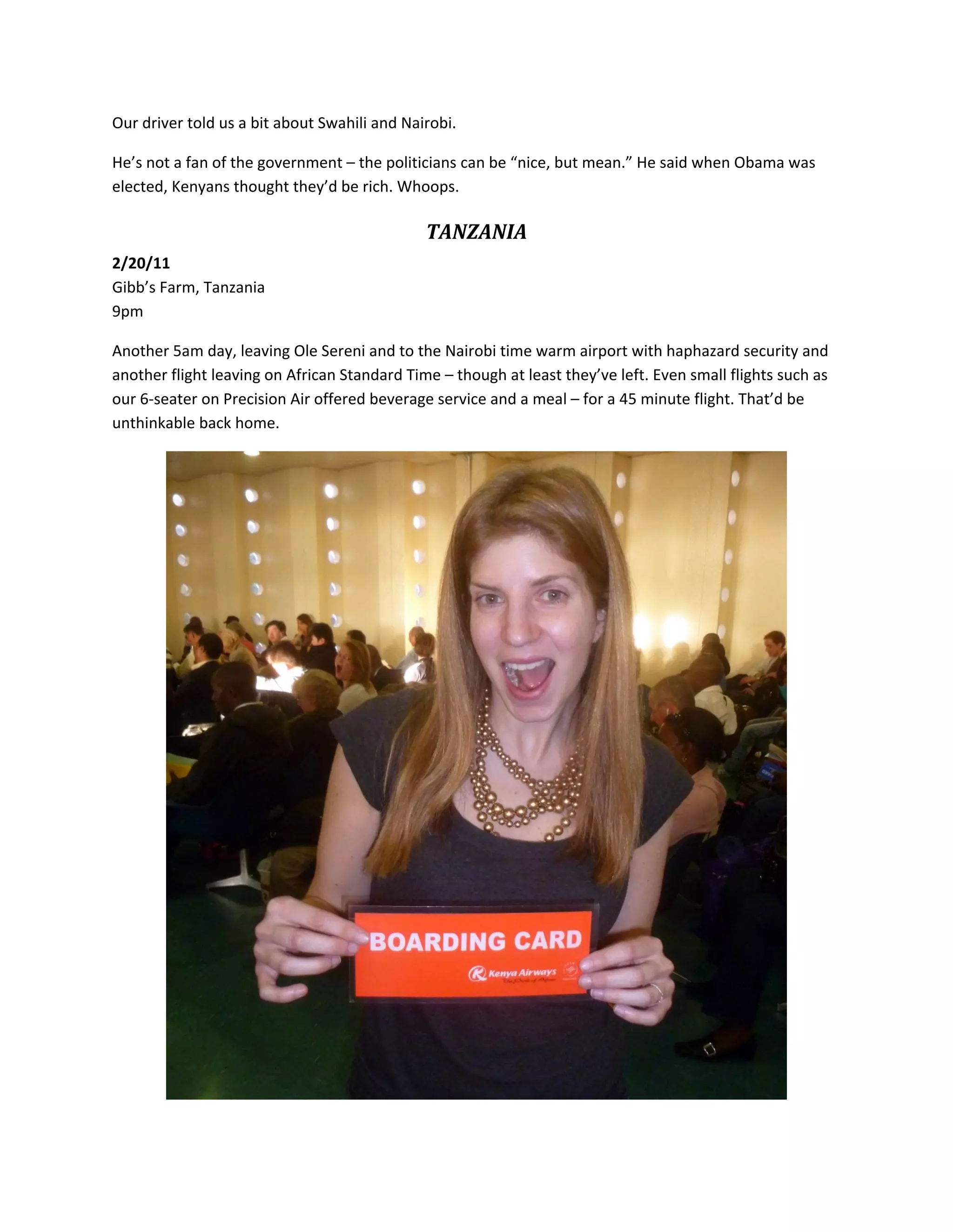 Our&nbsp;driver&nbsp;told&nbsp;us&nbsp;a&nbsp;bit&nbsp;about&nbsp;Swahili&nbsp;and&nbsp;Nairobi.&nbsp;

He&rsquo;s&nbsp;not&nbsp;a&nbsp;fan&nbsp;of&nbsp;the&nbsp;government&nbsp;&ndash;&nbsp;the&nbsp;politicians&nbsp;can&nbsp;be&nbsp;&ldquo;nice,&nbsp;but&nbsp;mean.&rdquo;&nbsp;He&nbsp;said&nbsp;when&nbsp;Obama&nbsp;was&nbsp;
elected,&nbsp;Kenyans&nbsp;thought&nbsp;they&rsquo;d&nbsp;be&nbsp;rich.&nbsp;Whoops.&nbsp;

                                              TANZANIA&nbsp;
2/20/11&nbsp;
Gibb&rsquo;s&nbsp;Farm,&nbsp;Tanzania&nbsp;
9pm&nbsp;

Another&nbsp;5am&nbsp;day,&nbsp;leaving&nbsp;Ole&nbsp;Sereni&nbsp;and&nbsp;to&nbsp;the&nbsp;Nairobi&nbsp;time&nbsp;warm&nbsp;airport&nbsp;with&nbsp;haphazard&nbsp;security&nbsp;and&nbsp;
another&nbsp;flight&nbsp;leaving&nbsp;on&nbsp;African&nbsp;Standard&nbsp;Time&nbsp;&ndash;&nbsp;though&nbsp;at&nbsp;least&nbsp;they&rsquo;ve&nbsp;left.&nbsp;Even&nbsp;small&nbsp;flights&nbsp;such&nbsp;as&nbsp;
our&nbsp;6‐seater&nbsp;on&nbsp;Precision&nbsp;Air&nbsp;offered&nbsp;beverage&nbsp;service&nbsp;and&nbsp;a&nbsp;meal&nbsp;&ndash;&nbsp;for&nbsp;a&nbsp;45&nbsp;minute&nbsp;flight.&nbsp;That&rsquo;d&nbsp;be&nbsp;
unthinkable&nbsp;back&nbsp;home.&nbsp;




                                                                                                    &nbsp;
 