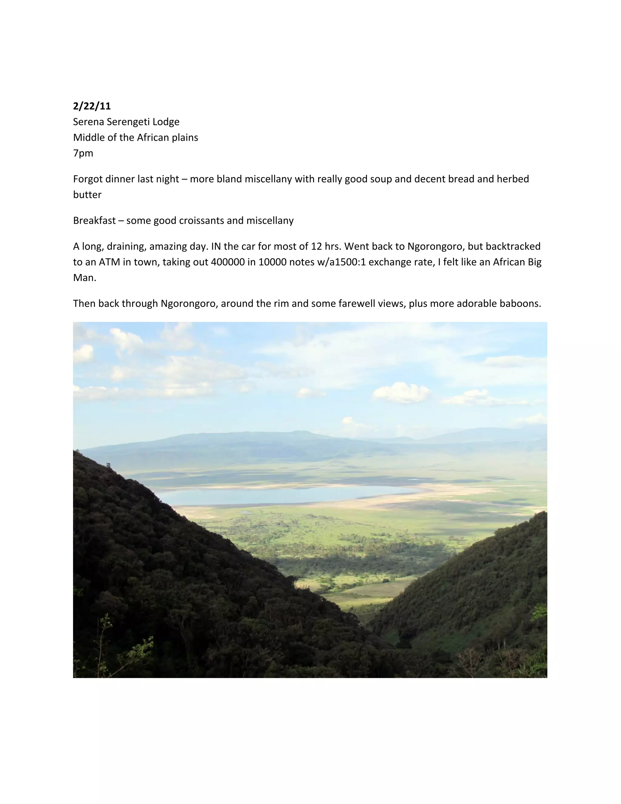 &nbsp;

2/22/11&nbsp;
Serena&nbsp;Serengeti&nbsp;Lodge&nbsp;
Middle&nbsp;of&nbsp;the&nbsp;African&nbsp;plains&nbsp;
7pm&nbsp;

Forgot&nbsp;dinner&nbsp;last&nbsp;night&nbsp;&ndash;&nbsp;more&nbsp;bland&nbsp;miscellany&nbsp;with&nbsp;really&nbsp;good&nbsp;soup&nbsp;and&nbsp;decent&nbsp;bread&nbsp;and&nbsp;herbed&nbsp;
butter&nbsp;

Breakfast&nbsp;&ndash;&nbsp;some&nbsp;good&nbsp;croissants&nbsp;and&nbsp;miscellany&nbsp;

A&nbsp;long,&nbsp;draining,&nbsp;amazing&nbsp;day.&nbsp;IN&nbsp;the&nbsp;car&nbsp;for&nbsp;most&nbsp;of&nbsp;12&nbsp;hrs.&nbsp;Went&nbsp;back&nbsp;to&nbsp;Ngorongoro,&nbsp;but&nbsp;backtracked&nbsp;
to&nbsp;an&nbsp;ATM&nbsp;in&nbsp;town,&nbsp;taking&nbsp;out&nbsp;400000&nbsp;in&nbsp;10000&nbsp;notes&nbsp;w/a1500:1&nbsp;exchange&nbsp;rate,&nbsp;I&nbsp;felt&nbsp;like&nbsp;an&nbsp;African&nbsp;Big&nbsp;
Man.&nbsp;

Then&nbsp;back&nbsp;through&nbsp;Ngorongoro,&nbsp;around&nbsp;the&nbsp;rim&nbsp;and&nbsp;some&nbsp;farewell&nbsp;views,&nbsp;plus&nbsp;more&nbsp;adorable&nbsp;baboons.&nbsp;




                                                                                                           &nbsp;
 