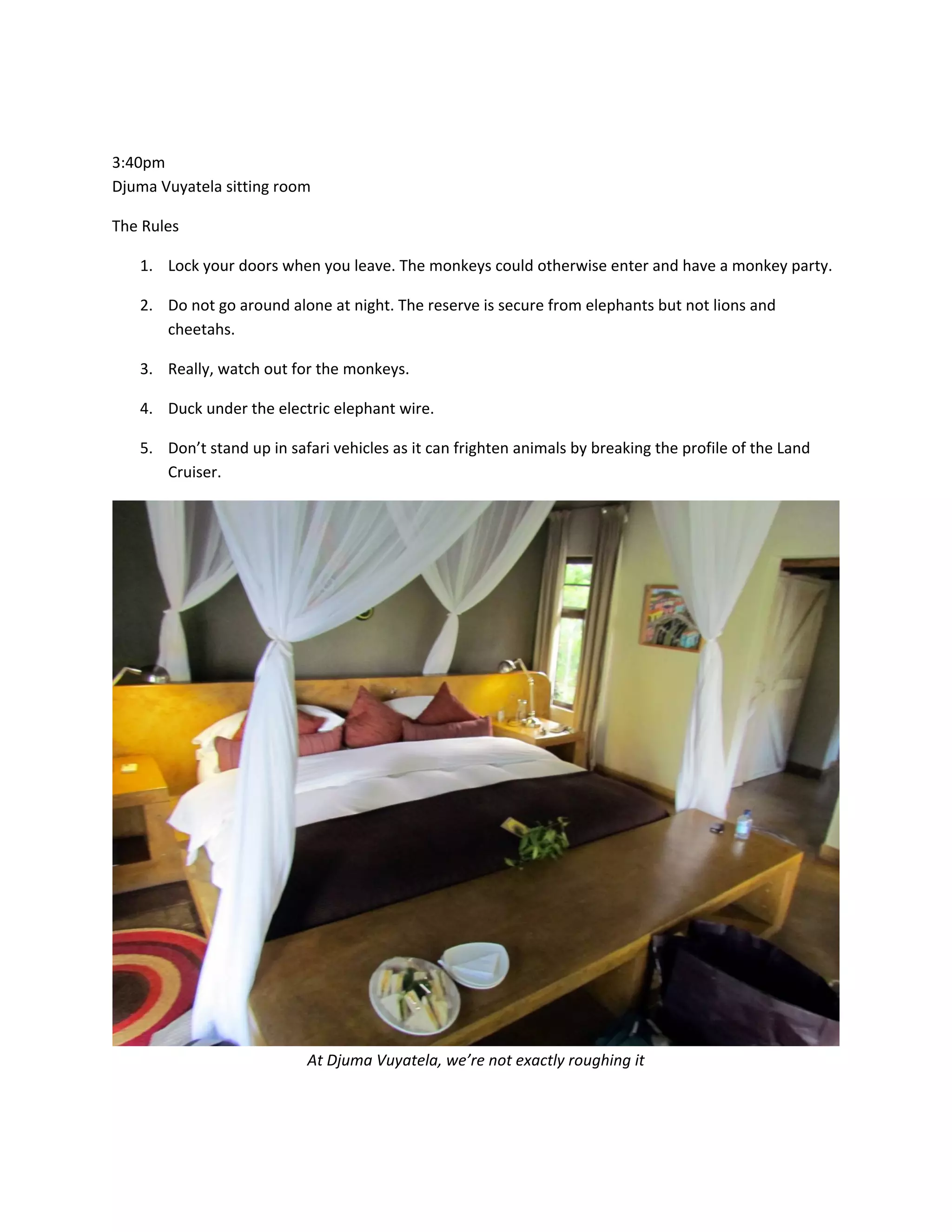 &nbsp;

3:40pm&nbsp;
Djuma&nbsp;Vuyatela&nbsp;sitting&nbsp;room&nbsp;

The&nbsp;Rules&nbsp;

    1. Lock&nbsp;your&nbsp;doors&nbsp;when&nbsp;you&nbsp;leave.&nbsp;The&nbsp;monkeys&nbsp;could&nbsp;otherwise&nbsp;enter&nbsp;and&nbsp;have&nbsp;a&nbsp;monkey&nbsp;party.&nbsp;

    2. Do&nbsp;not&nbsp;go&nbsp;around&nbsp;alone&nbsp;at&nbsp;night.&nbsp;The&nbsp;reserve&nbsp;is&nbsp;secure&nbsp;from&nbsp;elephants&nbsp;but&nbsp;not&nbsp;lions&nbsp;and&nbsp;
       cheetahs.&nbsp;

    3. Really,&nbsp;watch&nbsp;out&nbsp;for&nbsp;the&nbsp;monkeys.&nbsp;

    4. Duck&nbsp;under&nbsp;the&nbsp;electric&nbsp;elephant&nbsp;wire.&nbsp;

    5. Don&rsquo;t&nbsp;stand&nbsp;up&nbsp;in&nbsp;safari&nbsp;vehicles&nbsp;as&nbsp;it&nbsp;can&nbsp;frighten&nbsp;animals&nbsp;by&nbsp;breaking&nbsp;the&nbsp;profile&nbsp;of&nbsp;the&nbsp;Land&nbsp;
       Cruiser.&nbsp;




                                                                                                           &nbsp;
                            At&nbsp;Djuma&nbsp;Vuyatela,&nbsp;we&rsquo;re&nbsp;not&nbsp;exactly&nbsp;roughing&nbsp;it&nbsp;

&nbsp;
 