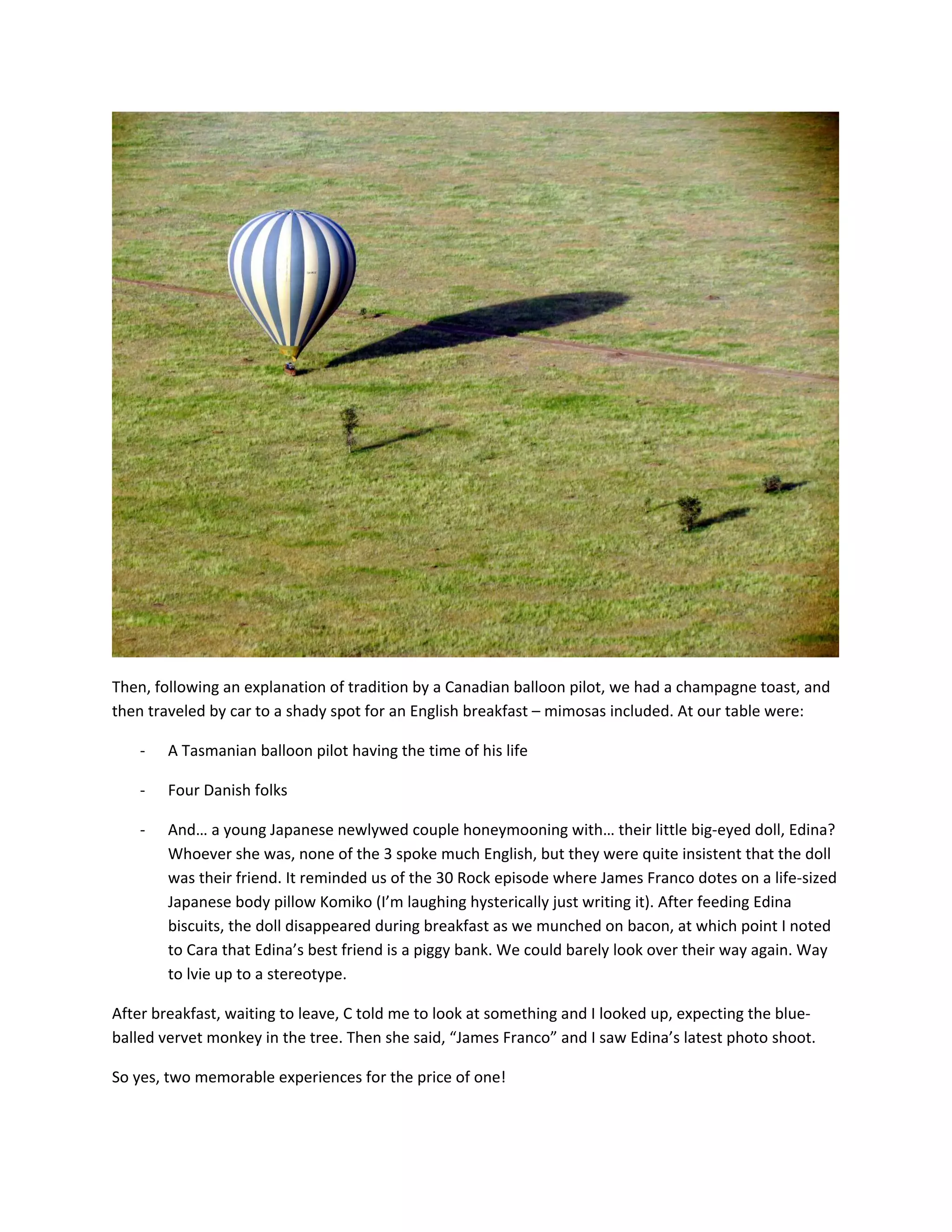 &nbsp;

Then,&nbsp;following&nbsp;an&nbsp;explanation&nbsp;of&nbsp;tradition&nbsp;by&nbsp;a&nbsp;Canadian&nbsp;balloon&nbsp;pilot,&nbsp;we&nbsp;had&nbsp;a&nbsp;champagne&nbsp;toast,&nbsp;and&nbsp;
then&nbsp;traveled&nbsp;by&nbsp;car&nbsp;to&nbsp;a&nbsp;shady&nbsp;spot&nbsp;for&nbsp;an&nbsp;English&nbsp;breakfast&nbsp;&ndash;&nbsp;mimosas&nbsp;included.&nbsp;At&nbsp;our&nbsp;table&nbsp;were:&nbsp;

    ‐   A&nbsp;Tasmanian&nbsp;balloon&nbsp;pilot&nbsp;having&nbsp;the&nbsp;time&nbsp;of&nbsp;his&nbsp;life&nbsp;

    ‐   Four&nbsp;Danish&nbsp;folks&nbsp;

    ‐   And&hellip;&nbsp;a&nbsp;young&nbsp;Japanese&nbsp;newlywed&nbsp;couple&nbsp;honeymooning&nbsp;with&hellip;&nbsp;their&nbsp;little&nbsp;big‐eyed&nbsp;doll,&nbsp;Edina?&nbsp;
        Whoever&nbsp;she&nbsp;was,&nbsp;none&nbsp;of&nbsp;the&nbsp;3&nbsp;spoke&nbsp;much&nbsp;English,&nbsp;but&nbsp;they&nbsp;were&nbsp;quite&nbsp;insistent&nbsp;that&nbsp;the&nbsp;doll&nbsp;
        was&nbsp;their&nbsp;friend.&nbsp;It&nbsp;reminded&nbsp;us&nbsp;of&nbsp;the&nbsp;30&nbsp;Rock&nbsp;episode&nbsp;where&nbsp;James&nbsp;Franco&nbsp;dotes&nbsp;on&nbsp;a&nbsp;life‐sized&nbsp;
        Japanese&nbsp;body&nbsp;pillow&nbsp;Komiko&nbsp;(I&rsquo;m&nbsp;laughing&nbsp;hysterically&nbsp;just&nbsp;writing&nbsp;it).&nbsp;After&nbsp;feeding&nbsp;Edina&nbsp;
        biscuits,&nbsp;the&nbsp;doll&nbsp;disappeared&nbsp;during&nbsp;breakfast&nbsp;as&nbsp;we&nbsp;munched&nbsp;on&nbsp;bacon,&nbsp;at&nbsp;which&nbsp;point&nbsp;I&nbsp;noted&nbsp;
        to&nbsp;Cara&nbsp;that&nbsp;Edina&rsquo;s&nbsp;best&nbsp;friend&nbsp;is&nbsp;a&nbsp;piggy&nbsp;bank.&nbsp;We&nbsp;could&nbsp;barely&nbsp;look&nbsp;over&nbsp;their&nbsp;way&nbsp;again.&nbsp;Way&nbsp;
        to&nbsp;lvie&nbsp;up&nbsp;to&nbsp;a&nbsp;stereotype.&nbsp;

After&nbsp;breakfast,&nbsp;waiting&nbsp;to&nbsp;leave,&nbsp;C&nbsp;told&nbsp;me&nbsp;to&nbsp;look&nbsp;at&nbsp;something&nbsp;and&nbsp;I&nbsp;looked&nbsp;up,&nbsp;expecting&nbsp;the&nbsp;blue‐
balled&nbsp;vervet&nbsp;monkey&nbsp;in&nbsp;the&nbsp;tree.&nbsp;Then&nbsp;she&nbsp;said,&nbsp;&ldquo;James&nbsp;Franco&rdquo;&nbsp;and&nbsp;I&nbsp;saw&nbsp;Edina&rsquo;s&nbsp;latest&nbsp;photo&nbsp;shoot.&nbsp;

So&nbsp;yes,&nbsp;two&nbsp;memorable&nbsp;experiences&nbsp;for&nbsp;the&nbsp;price&nbsp;of&nbsp;one!&nbsp;
 