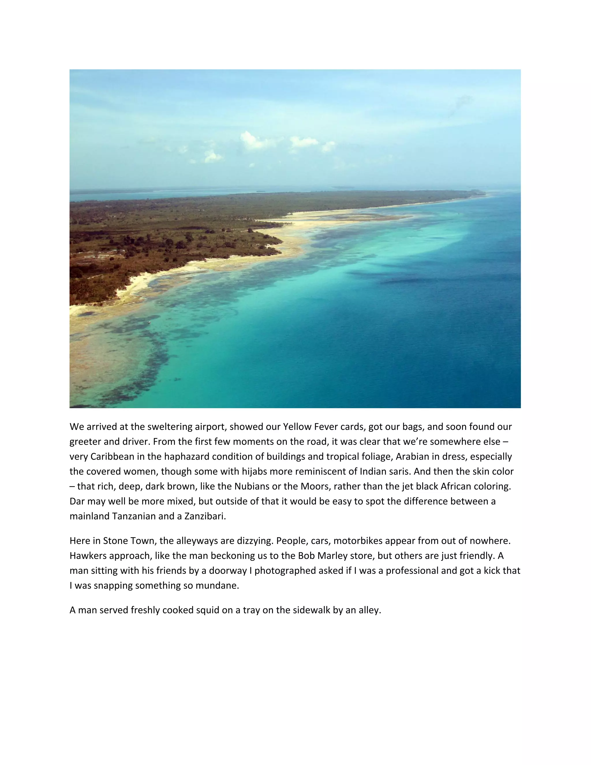 &nbsp;

We&nbsp;arrived&nbsp;at&nbsp;the&nbsp;sweltering&nbsp;airport,&nbsp;showed&nbsp;our&nbsp;Yellow&nbsp;Fever&nbsp;cards,&nbsp;got&nbsp;our&nbsp;bags,&nbsp;and&nbsp;soon&nbsp;found&nbsp;our&nbsp;
greeter&nbsp;and&nbsp;driver.&nbsp;From&nbsp;the&nbsp;first&nbsp;few&nbsp;moments&nbsp;on&nbsp;the&nbsp;road,&nbsp;it&nbsp;was&nbsp;clear&nbsp;that&nbsp;we&rsquo;re&nbsp;somewhere&nbsp;else&nbsp;&ndash;&nbsp;
very&nbsp;Caribbean&nbsp;in&nbsp;the&nbsp;haphazard&nbsp;condition&nbsp;of&nbsp;buildings&nbsp;and&nbsp;tropical&nbsp;foliage,&nbsp;Arabian&nbsp;in&nbsp;dress,&nbsp;especially&nbsp;
the&nbsp;covered&nbsp;women,&nbsp;though&nbsp;some&nbsp;with&nbsp;hijabs&nbsp;more&nbsp;reminiscent&nbsp;of&nbsp;Indian&nbsp;saris.&nbsp;And&nbsp;then&nbsp;the&nbsp;skin&nbsp;color&nbsp;
&ndash;&nbsp;that&nbsp;rich,&nbsp;deep,&nbsp;dark&nbsp;brown,&nbsp;like&nbsp;the&nbsp;Nubians&nbsp;or&nbsp;the&nbsp;Moors,&nbsp;rather&nbsp;than&nbsp;the&nbsp;jet&nbsp;black&nbsp;African&nbsp;coloring.&nbsp;
Dar&nbsp;may&nbsp;well&nbsp;be&nbsp;more&nbsp;mixed,&nbsp;but&nbsp;outside&nbsp;of&nbsp;that&nbsp;it&nbsp;would&nbsp;be&nbsp;easy&nbsp;to&nbsp;spot&nbsp;the&nbsp;difference&nbsp;between&nbsp;a&nbsp;
mainland&nbsp;Tanzanian&nbsp;and&nbsp;a&nbsp;Zanzibari.&nbsp;&nbsp;

Here&nbsp;in&nbsp;Stone&nbsp;Town,&nbsp;the&nbsp;alleyways&nbsp;are&nbsp;dizzying.&nbsp;People,&nbsp;cars,&nbsp;motorbikes&nbsp;appear&nbsp;from&nbsp;out&nbsp;of&nbsp;nowhere.&nbsp;
Hawkers&nbsp;approach,&nbsp;like&nbsp;the&nbsp;man&nbsp;beckoning&nbsp;us&nbsp;to&nbsp;the&nbsp;Bob&nbsp;Marley&nbsp;store,&nbsp;but&nbsp;others&nbsp;are&nbsp;just&nbsp;friendly.&nbsp;A&nbsp;
man&nbsp;sitting&nbsp;with&nbsp;his&nbsp;friends&nbsp;by&nbsp;a&nbsp;doorway&nbsp;I&nbsp;photographed&nbsp;asked&nbsp;if&nbsp;I&nbsp;was&nbsp;a&nbsp;professional&nbsp;and&nbsp;got&nbsp;a&nbsp;kick&nbsp;that&nbsp;
I&nbsp;was&nbsp;snapping&nbsp;something&nbsp;so&nbsp;mundane.&nbsp;&nbsp;

A&nbsp;man&nbsp;served&nbsp;freshly&nbsp;cooked&nbsp;squid&nbsp;on&nbsp;a&nbsp;tray&nbsp;on&nbsp;the&nbsp;sidewalk&nbsp;by&nbsp;an&nbsp;alley.&nbsp;

&nbsp;
 