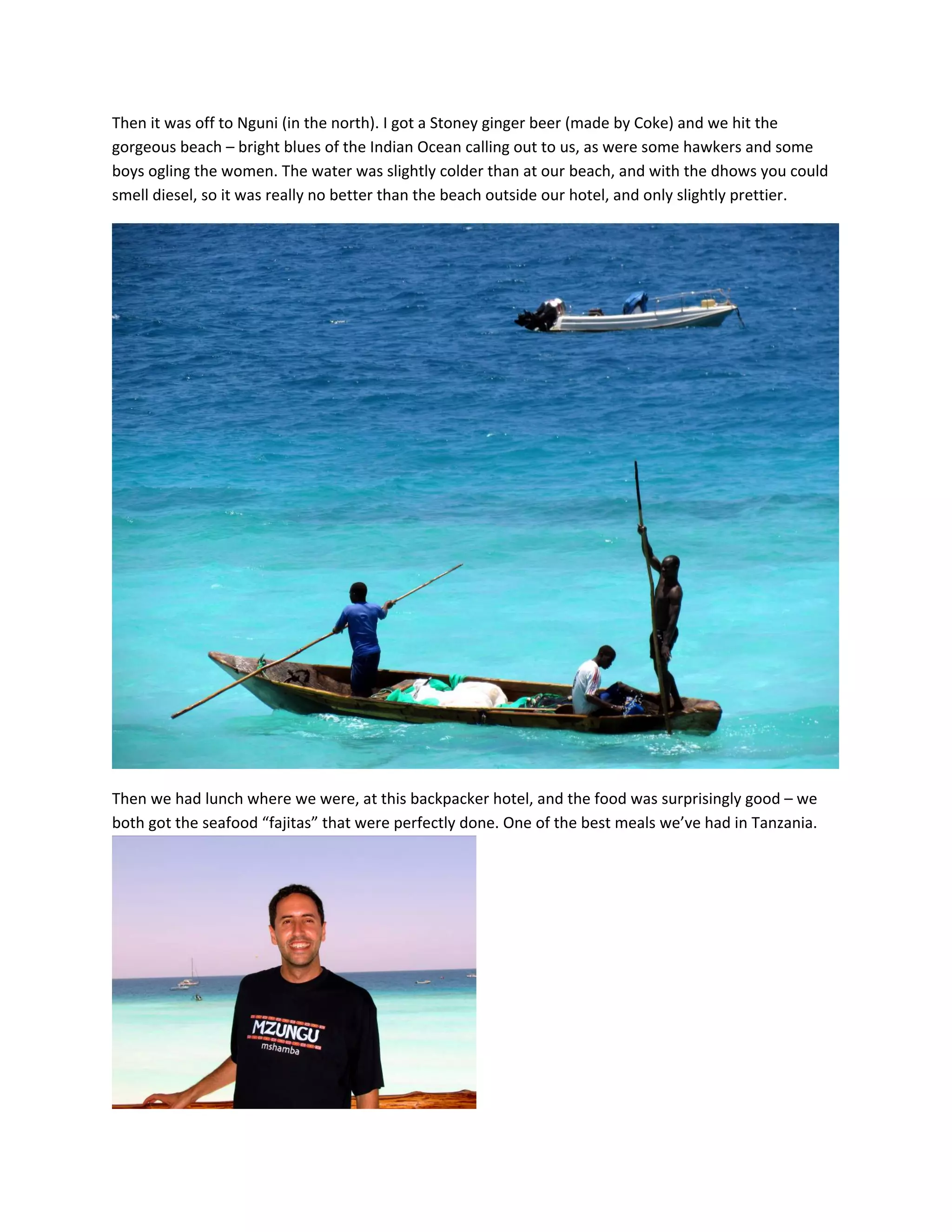 Then&nbsp;it&nbsp;was&nbsp;off&nbsp;to&nbsp;Nguni&nbsp;(in&nbsp;the&nbsp;north).&nbsp;I&nbsp;got&nbsp;a&nbsp;Stoney&nbsp;ginger&nbsp;beer&nbsp;(made&nbsp;by&nbsp;Coke)&nbsp;and&nbsp;we&nbsp;hit&nbsp;the&nbsp;
gorgeous&nbsp;beach&nbsp;&ndash;&nbsp;bright&nbsp;blues&nbsp;of&nbsp;the&nbsp;Indian&nbsp;Ocean&nbsp;calling&nbsp;out&nbsp;to&nbsp;us,&nbsp;as&nbsp;were&nbsp;some&nbsp;hawkers&nbsp;and&nbsp;some&nbsp;
boys&nbsp;ogling&nbsp;the&nbsp;women.&nbsp;The&nbsp;water&nbsp;was&nbsp;slightly&nbsp;colder&nbsp;than&nbsp;at&nbsp;our&nbsp;beach,&nbsp;and&nbsp;with&nbsp;the&nbsp;dhows&nbsp;you&nbsp;could&nbsp;
smell&nbsp;diesel,&nbsp;so&nbsp;it&nbsp;was&nbsp;really&nbsp;no&nbsp;better&nbsp;than&nbsp;the&nbsp;beach&nbsp;outside&nbsp;our&nbsp;hotel,&nbsp;and&nbsp;only&nbsp;slightly&nbsp;prettier.&nbsp;




                                                                                                          &nbsp;

Then&nbsp;we&nbsp;had&nbsp;lunch&nbsp;where&nbsp;we&nbsp;were,&nbsp;at&nbsp;this&nbsp;backpacker&nbsp;hotel,&nbsp;and&nbsp;the&nbsp;food&nbsp;was&nbsp;surprisingly&nbsp;good&nbsp;&ndash;&nbsp;we&nbsp;
both&nbsp;got&nbsp;the&nbsp;seafood&nbsp;&ldquo;fajitas&rdquo;&nbsp;that&nbsp;were&nbsp;perfectly&nbsp;done.&nbsp;One&nbsp;of&nbsp;the&nbsp;best&nbsp;meals&nbsp;we&rsquo;ve&nbsp;had&nbsp;in&nbsp;Tanzania.&nbsp;




                                                    &nbsp;
 