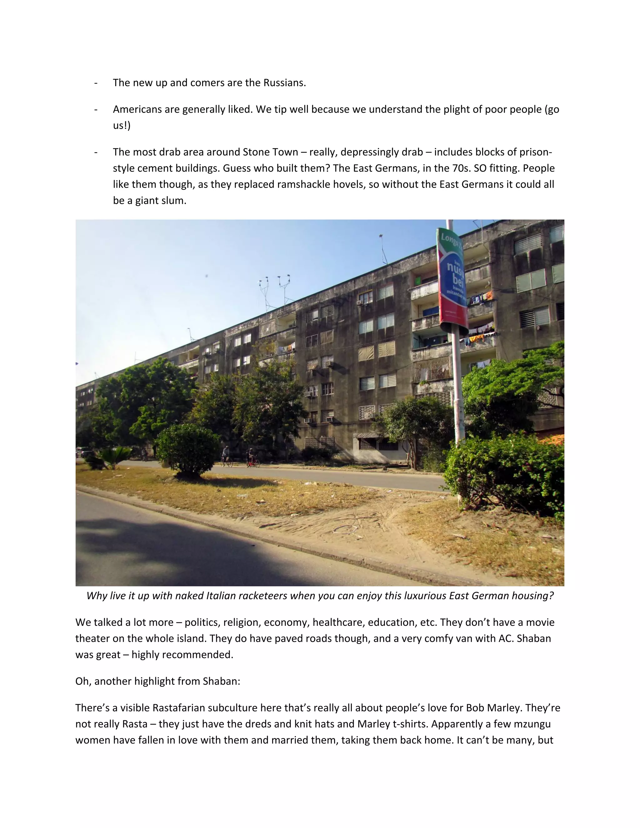 ‐   The&nbsp;new&nbsp;up&nbsp;and&nbsp;comers&nbsp;are&nbsp;the&nbsp;Russians.&nbsp;

    ‐   Americans&nbsp;are&nbsp;generally&nbsp;liked.&nbsp;We&nbsp;tip&nbsp;well&nbsp;because&nbsp;we&nbsp;understand&nbsp;the&nbsp;plight&nbsp;of&nbsp;poor&nbsp;people&nbsp;(go&nbsp;
        us!)&nbsp;

    ‐   The&nbsp;most&nbsp;drab&nbsp;area&nbsp;around&nbsp;Stone&nbsp;Town&nbsp;&ndash;&nbsp;really,&nbsp;depressingly&nbsp;drab&nbsp;&ndash;&nbsp;includes&nbsp;blocks&nbsp;of&nbsp;prison‐
        style&nbsp;cement&nbsp;buildings.&nbsp;Guess&nbsp;who&nbsp;built&nbsp;them?&nbsp;The&nbsp;East&nbsp;Germans,&nbsp;in&nbsp;the&nbsp;70s.&nbsp;SO&nbsp;fitting.&nbsp;People&nbsp;
        like&nbsp;them&nbsp;though,&nbsp;as&nbsp;they&nbsp;replaced&nbsp;ramshackle&nbsp;hovels,&nbsp;so&nbsp;without&nbsp;the&nbsp;East&nbsp;Germans&nbsp;it&nbsp;could&nbsp;all&nbsp;
        be&nbsp;a&nbsp;giant&nbsp;slum.&nbsp;




                                                                                                               &nbsp;
  Why&nbsp;live&nbsp;it&nbsp;up&nbsp;with&nbsp;naked&nbsp;Italian&nbsp;racketeers&nbsp;when&nbsp;you&nbsp;can&nbsp;enjoy&nbsp;this&nbsp;luxurious&nbsp;East&nbsp;German&nbsp;housing?&nbsp;

We&nbsp;talked&nbsp;a&nbsp;lot&nbsp;more&nbsp;&ndash;&nbsp;politics,&nbsp;religion,&nbsp;economy,&nbsp;healthcare,&nbsp;education,&nbsp;etc.&nbsp;They&nbsp;don&rsquo;t&nbsp;have&nbsp;a&nbsp;movie&nbsp;
theater&nbsp;on&nbsp;the&nbsp;whole&nbsp;island.&nbsp;They&nbsp;do&nbsp;have&nbsp;paved&nbsp;roads&nbsp;though,&nbsp;and&nbsp;a&nbsp;very&nbsp;comfy&nbsp;van&nbsp;with&nbsp;AC.&nbsp;Shaban&nbsp;
was&nbsp;great&nbsp;&ndash;&nbsp;highly&nbsp;recommended.&nbsp;

Oh,&nbsp;another&nbsp;highlight&nbsp;from&nbsp;Shaban:&nbsp;

There&rsquo;s&nbsp;a&nbsp;visible&nbsp;Rastafarian&nbsp;subculture&nbsp;here&nbsp;that&rsquo;s&nbsp;really&nbsp;all&nbsp;about&nbsp;people&rsquo;s&nbsp;love&nbsp;for&nbsp;Bob&nbsp;Marley.&nbsp;They&rsquo;re&nbsp;
not&nbsp;really&nbsp;Rasta&nbsp;&ndash;&nbsp;they&nbsp;just&nbsp;have&nbsp;the&nbsp;dreds&nbsp;and&nbsp;knit&nbsp;hats&nbsp;and&nbsp;Marley&nbsp;t‐shirts.&nbsp;Apparently&nbsp;a&nbsp;few&nbsp;mzungu&nbsp;
women&nbsp;have&nbsp;fallen&nbsp;in&nbsp;love&nbsp;with&nbsp;them&nbsp;and&nbsp;married&nbsp;them,&nbsp;taking&nbsp;them&nbsp;back&nbsp;home.&nbsp;It&nbsp;can&rsquo;t&nbsp;be&nbsp;many,&nbsp;but&nbsp;
 