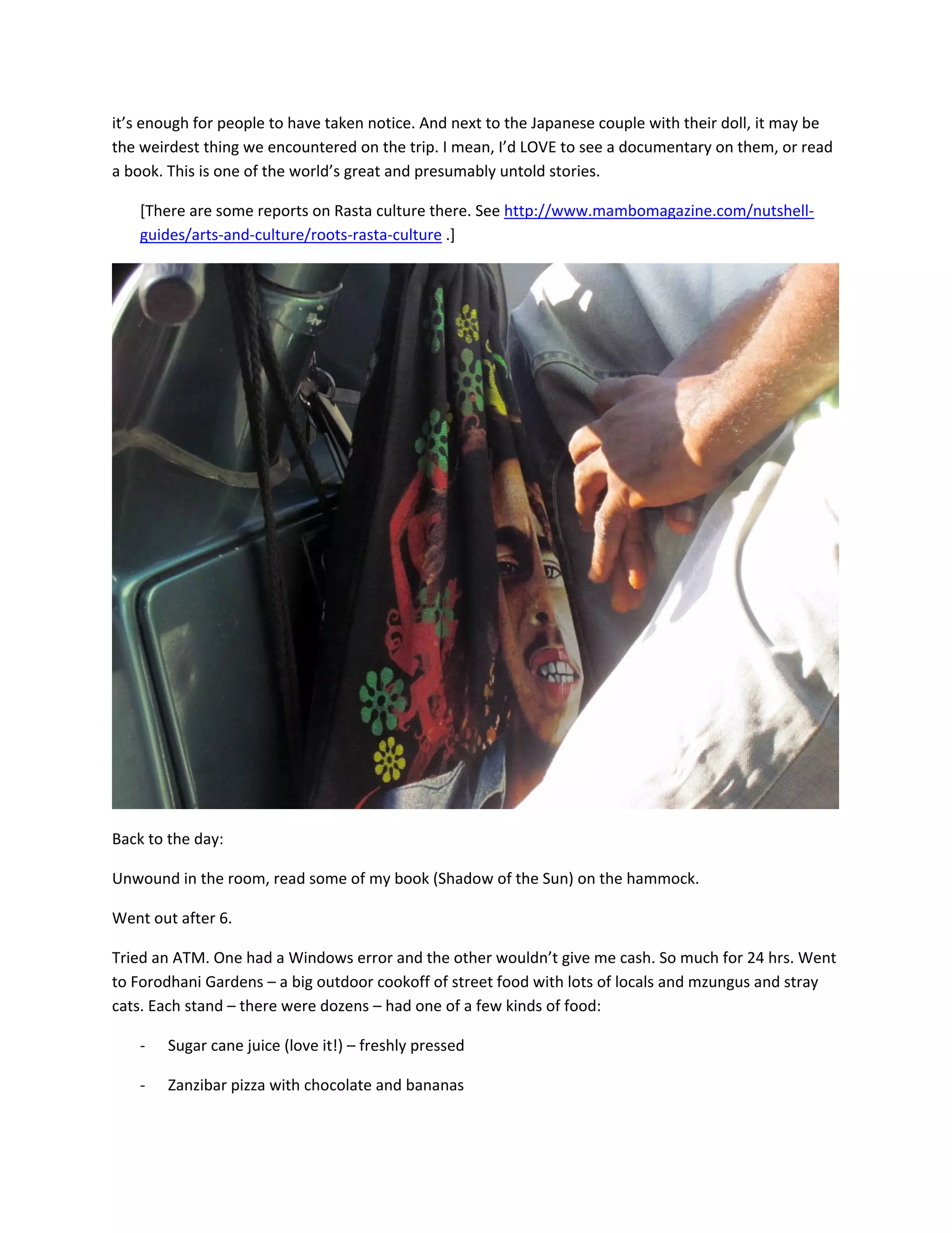 it&rsquo;s&nbsp;enough&nbsp;for&nbsp;people&nbsp;to&nbsp;have&nbsp;taken&nbsp;notice.&nbsp;And&nbsp;next&nbsp;to&nbsp;the&nbsp;Japanese&nbsp;couple&nbsp;with&nbsp;their&nbsp;doll,&nbsp;it&nbsp;may&nbsp;be&nbsp;
the&nbsp;weirdest&nbsp;thing&nbsp;we&nbsp;encountered&nbsp;on&nbsp;the&nbsp;trip.&nbsp;I&nbsp;mean,&nbsp;I&rsquo;d&nbsp;LOVE&nbsp;to&nbsp;see&nbsp;a&nbsp;documentary&nbsp;on&nbsp;them,&nbsp;or&nbsp;read&nbsp;
a&nbsp;book.&nbsp;This&nbsp;is&nbsp;one&nbsp;of&nbsp;the&nbsp;world&rsquo;s&nbsp;great&nbsp;and&nbsp;presumably&nbsp;untold&nbsp;stories.&nbsp;&nbsp;

    [There&nbsp;are&nbsp;some&nbsp;reports&nbsp;on&nbsp;Rasta&nbsp;culture&nbsp;there.&nbsp;See&nbsp;http://www.mambomagazine.com/nutshell‐
    guides/arts‐and‐culture/roots‐rasta‐culture&nbsp;.]&nbsp;




                                                                                                           &nbsp;

Back&nbsp;to&nbsp;the&nbsp;day:&nbsp;&nbsp;

Unwound&nbsp;in&nbsp;the&nbsp;room,&nbsp;read&nbsp;some&nbsp;of&nbsp;my&nbsp;book&nbsp;(Shadow&nbsp;of&nbsp;the&nbsp;Sun)&nbsp;on&nbsp;the&nbsp;hammock.&nbsp;

Went&nbsp;out&nbsp;after&nbsp;6.&nbsp;

Tried&nbsp;an&nbsp;ATM.&nbsp;One&nbsp;had&nbsp;a&nbsp;Windows&nbsp;error&nbsp;and&nbsp;the&nbsp;other&nbsp;wouldn&rsquo;t&nbsp;give&nbsp;me&nbsp;cash.&nbsp;So&nbsp;much&nbsp;for&nbsp;24&nbsp;hrs.&nbsp;Went&nbsp;
to&nbsp;Forodhani&nbsp;Gardens&nbsp;&ndash;&nbsp;a&nbsp;big&nbsp;outdoor&nbsp;cookoff&nbsp;of&nbsp;street&nbsp;food&nbsp;with&nbsp;lots&nbsp;of&nbsp;locals&nbsp;and&nbsp;mzungus&nbsp;and&nbsp;stray&nbsp;
cats.&nbsp;Each&nbsp;stand&nbsp;&ndash;&nbsp;there&nbsp;were&nbsp;dozens&nbsp;&ndash;&nbsp;had&nbsp;one&nbsp;of&nbsp;a&nbsp;few&nbsp;kinds&nbsp;of&nbsp;food:&nbsp;

    ‐   Sugar&nbsp;cane&nbsp;juice&nbsp;(love&nbsp;it!)&nbsp;&ndash;&nbsp;freshly&nbsp;pressed&nbsp;

    ‐   Zanzibar&nbsp;pizza&nbsp;with&nbsp;chocolate&nbsp;and&nbsp;bananas&nbsp;
 
