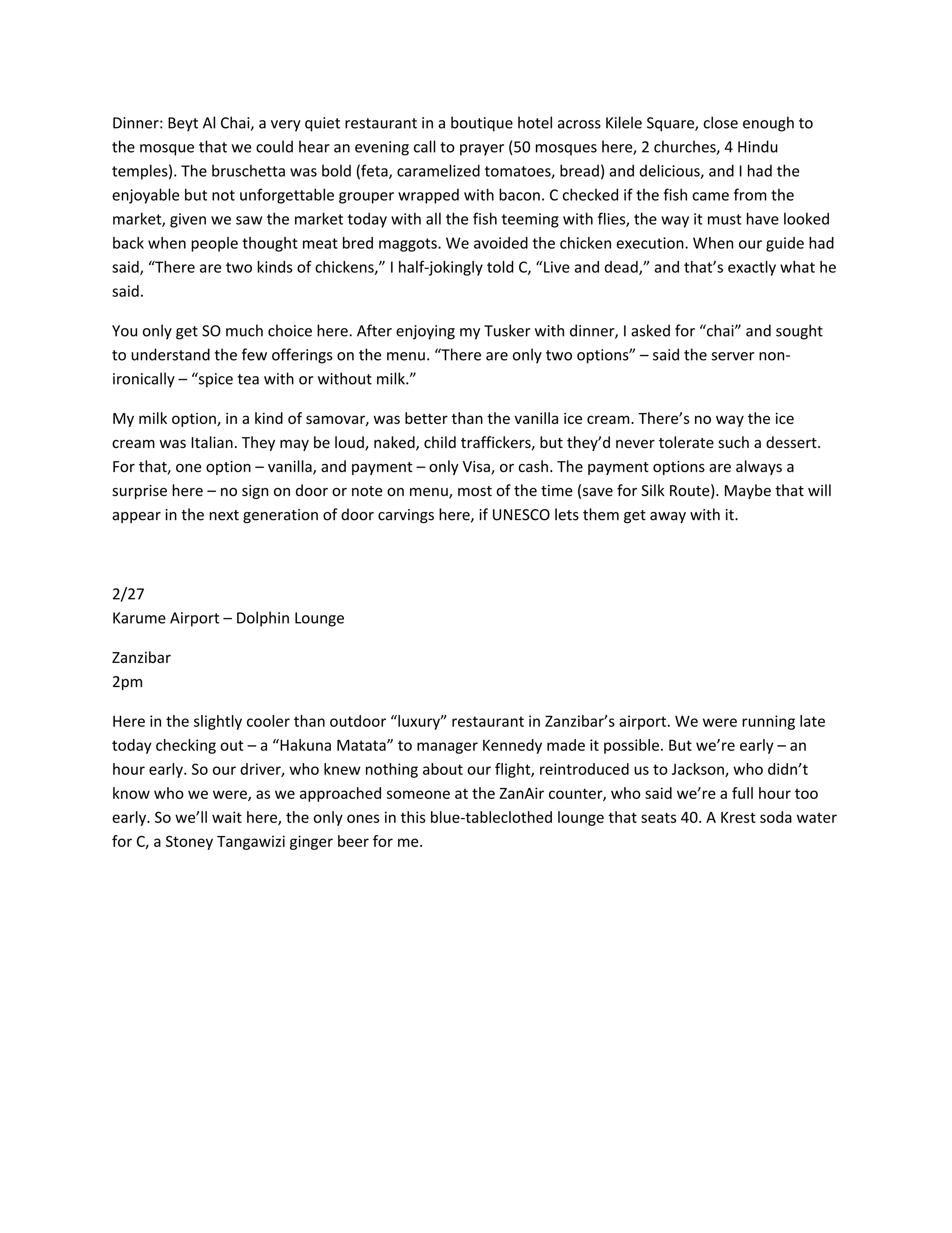 Dinner:&nbsp;Beyt&nbsp;Al&nbsp;Chai,&nbsp;a&nbsp;very&nbsp;quiet&nbsp;restaurant&nbsp;in&nbsp;a&nbsp;boutique&nbsp;hotel&nbsp;across&nbsp;Kilele&nbsp;Square,&nbsp;close&nbsp;enough&nbsp;to&nbsp;
the&nbsp;mosque&nbsp;that&nbsp;we&nbsp;could&nbsp;hear&nbsp;an&nbsp;evening&nbsp;call&nbsp;to&nbsp;prayer&nbsp;(50&nbsp;mosques&nbsp;here,&nbsp;2&nbsp;churches,&nbsp;4&nbsp;Hindu&nbsp;
temples).&nbsp;The&nbsp;bruschetta&nbsp;was&nbsp;bold&nbsp;(feta,&nbsp;caramelized&nbsp;tomatoes,&nbsp;bread)&nbsp;and&nbsp;delicious,&nbsp;and&nbsp;I&nbsp;had&nbsp;the&nbsp;
enjoyable&nbsp;but&nbsp;not&nbsp;unforgettable&nbsp;grouper&nbsp;wrapped&nbsp;with&nbsp;bacon.&nbsp;C&nbsp;checked&nbsp;if&nbsp;the&nbsp;fish&nbsp;came&nbsp;from&nbsp;the&nbsp;
market,&nbsp;given&nbsp;we&nbsp;saw&nbsp;the&nbsp;market&nbsp;today&nbsp;with&nbsp;all&nbsp;the&nbsp;fish&nbsp;teeming&nbsp;with&nbsp;flies,&nbsp;the&nbsp;way&nbsp;it&nbsp;must&nbsp;have&nbsp;looked&nbsp;
back&nbsp;when&nbsp;people&nbsp;thought&nbsp;meat&nbsp;bred&nbsp;maggots.&nbsp;We&nbsp;avoided&nbsp;the&nbsp;chicken&nbsp;execution.&nbsp;When&nbsp;our&nbsp;guide&nbsp;had&nbsp;
said,&nbsp;&ldquo;There&nbsp;are&nbsp;two&nbsp;kinds&nbsp;of&nbsp;chickens,&rdquo;&nbsp;I&nbsp;half‐jokingly&nbsp;told&nbsp;C,&nbsp;&ldquo;Live&nbsp;and&nbsp;dead,&rdquo;&nbsp;and&nbsp;that&rsquo;s&nbsp;exactly&nbsp;what&nbsp;he&nbsp;
said.&nbsp;

You&nbsp;only&nbsp;get&nbsp;SO&nbsp;much&nbsp;choice&nbsp;here.&nbsp;After&nbsp;enjoying&nbsp;my&nbsp;Tusker&nbsp;with&nbsp;dinner,&nbsp;I&nbsp;asked&nbsp;for&nbsp;&ldquo;chai&rdquo;&nbsp;and&nbsp;sought&nbsp;
to&nbsp;understand&nbsp;the&nbsp;few&nbsp;offerings&nbsp;on&nbsp;the&nbsp;menu.&nbsp;&ldquo;There&nbsp;are&nbsp;only&nbsp;two&nbsp;options&rdquo;&nbsp;&ndash;&nbsp;said&nbsp;the&nbsp;server&nbsp;non‐
ironically&nbsp;&ndash;&nbsp;&ldquo;spice&nbsp;tea&nbsp;with&nbsp;or&nbsp;without&nbsp;milk.&rdquo;&nbsp;

My&nbsp;milk&nbsp;option,&nbsp;in&nbsp;a&nbsp;kind&nbsp;of&nbsp;samovar,&nbsp;was&nbsp;better&nbsp;than&nbsp;the&nbsp;vanilla&nbsp;ice&nbsp;cream.&nbsp;There&rsquo;s&nbsp;no&nbsp;way&nbsp;the&nbsp;ice&nbsp;
cream&nbsp;was&nbsp;Italian.&nbsp;They&nbsp;may&nbsp;be&nbsp;loud,&nbsp;naked,&nbsp;child&nbsp;traffickers,&nbsp;but&nbsp;they&rsquo;d&nbsp;never&nbsp;tolerate&nbsp;such&nbsp;a&nbsp;dessert.&nbsp;
For&nbsp;that,&nbsp;one&nbsp;option&nbsp;&ndash;&nbsp;vanilla,&nbsp;and&nbsp;payment&nbsp;&ndash;&nbsp;only&nbsp;Visa,&nbsp;or&nbsp;cash.&nbsp;The&nbsp;payment&nbsp;options&nbsp;are&nbsp;always&nbsp;a&nbsp;
surprise&nbsp;here&nbsp;&ndash;&nbsp;no&nbsp;sign&nbsp;on&nbsp;door&nbsp;or&nbsp;note&nbsp;on&nbsp;menu,&nbsp;most&nbsp;of&nbsp;the&nbsp;time&nbsp;(save&nbsp;for&nbsp;Silk&nbsp;Route).&nbsp;Maybe&nbsp;that&nbsp;will&nbsp;
appear&nbsp;in&nbsp;the&nbsp;next&nbsp;generation&nbsp;of&nbsp;door&nbsp;carvings&nbsp;here,&nbsp;if&nbsp;UNESCO&nbsp;lets&nbsp;them&nbsp;get&nbsp;away&nbsp;with&nbsp;it.&nbsp;

&nbsp;

2/27&nbsp;
Karume&nbsp;Airport&nbsp;&ndash;&nbsp;Dolphin&nbsp;Lounge&nbsp;

Zanzibar&nbsp;
2pm&nbsp;

Here&nbsp;in&nbsp;the&nbsp;slightly&nbsp;cooler&nbsp;than&nbsp;outdoor&nbsp;&ldquo;luxury&rdquo;&nbsp;restaurant&nbsp;in&nbsp;Zanzibar&rsquo;s&nbsp;airport.&nbsp;We&nbsp;were&nbsp;running&nbsp;late&nbsp;
today&nbsp;checking&nbsp;out&nbsp;&ndash;&nbsp;a&nbsp;&ldquo;Hakuna&nbsp;Matata&rdquo;&nbsp;to&nbsp;manager&nbsp;Kennedy&nbsp;made&nbsp;it&nbsp;possible.&nbsp;But&nbsp;we&rsquo;re&nbsp;early&nbsp;&ndash;&nbsp;an&nbsp;
hour&nbsp;early.&nbsp;So&nbsp;our&nbsp;driver,&nbsp;who&nbsp;knew&nbsp;nothing&nbsp;about&nbsp;our&nbsp;flight,&nbsp;reintroduced&nbsp;us&nbsp;to&nbsp;Jackson,&nbsp;who&nbsp;didn&rsquo;t&nbsp;
know&nbsp;who&nbsp;we&nbsp;were,&nbsp;as&nbsp;we&nbsp;approached&nbsp;someone&nbsp;at&nbsp;the&nbsp;ZanAir&nbsp;counter,&nbsp;who&nbsp;said&nbsp;we&rsquo;re&nbsp;a&nbsp;full&nbsp;hour&nbsp;too&nbsp;
early.&nbsp;So&nbsp;we&rsquo;ll&nbsp;wait&nbsp;here,&nbsp;the&nbsp;only&nbsp;ones&nbsp;in&nbsp;this&nbsp;blue‐tableclothed&nbsp;lounge&nbsp;that&nbsp;seats&nbsp;40.&nbsp;A&nbsp;Krest&nbsp;soda&nbsp;water&nbsp;
for&nbsp;C,&nbsp;a&nbsp;Stoney&nbsp;Tangawizi&nbsp;ginger&nbsp;beer&nbsp;for&nbsp;me.&nbsp;&nbsp;
 