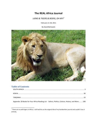 The REAL Africa Journal 
                                                       LIONS & TIGERS & BOERS, OH MY!1 
                                                                 February 11‐28, 2011 

                                                                  By David Berkowitz 




                                                                                                                                                                    


Table of Contents 
    SOUTH AFRICA .......................................................................................................................................... 3 

    KENYA  ..................................................................................................................................................... 30 
         .

    TANZANIA  ............................................................................................................................................... 33 
            .

    Appendix: 28 Books for Your Africa Reading List  ‐ Safaris, Politics, Culture, History, and More ......... 100 


                                                            
1
  There are no wild tigers in Africa. I still had this as the original title of my handwritten journal and couldn’t toss it 
entirely. 
 