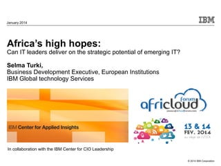 January 2014

Africa’s high hopes:

Can IT leaders deliver on the strategic potential of emerging IT?
Selma Turki,
Business Development Executive, European Institutions
IBM Global technology Services

In collaboration with the IBM Center for CIO Leadership
© 2014 IBM Corporation

 