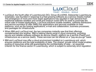 and the IBM Center for CIO Leadership

 LuxCloud, the fourth pillar of Luxembourg's DCL Group (EuroDNS, Datacenter Luxembourg,
VoipGate), was founded in response to a fast growing software as a service (SaaS) market.
The emergence of more and more SaaS applications has resulted in high demand from
traditional software resellers and small and medium sized ISPs for tools to automate the
online sale of hosted applications. LuxCloud solutions enable resellers, software distributors
and service providers to offer SMEs the applications and services available on their
platforms, such as the hosting applications; e-mail and collaboration; business processes;
and packages for infrastructure.
 When IBM and LuxCloud met, the two companies instantly saw that their offerings
complemented one another. IBM is helping clients excel in cloud computing, providing
secure and reliable software software as service (SaaS), platform as a service (PaaS) and
infrastructure as a service (IaaS). These services can be offered on a "pay-as-you-go" basis
 IBM and LuxCloud now offer a cloud environment installed on Luxembourg soil, which
ensures resilience and the total availability of data. The shared, private cloud model enables
pooling of resources while still guaranteeing the confidentiality of data – an essential
criterion for the finance sector in Luxembourg, which is subject to extremely strict regulation

© 2014 IBM Corporation

 