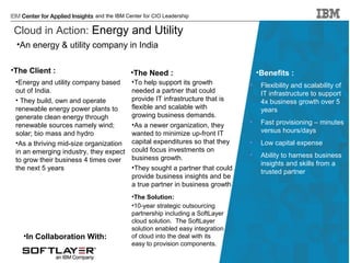 and the IBM Center for CIO Leadership

Cloud in Action: Energy and Utility
•An energy & utility company in India
•The Client :
•Energy and utility company based
out of India.
• They build, own and operate
renewable energy power plants to
generate clean energy through
renewable sources namely wind;
solar; bio mass and hydro
•As a thriving mid-size organization
in an emerging industry, they expect
to grow their business 4 times over
the next 5 years

•In Collaboration With:

•The Need :
•To help support its growth
needed a partner that could
provide IT infrastructure that is
flexible and scalable with
growing business demands.
•As a newer organization, they
wanted to minimize up-front IT
capital expenditures so that they
could focus investments on
business growth.
•They sought a partner that could
provide business insights and be
a true partner in business growth

•Benefits :
•

Flexibility and scalability of
IT infrastructure to support
4x business growth over 5
years

•

Fast provisioning – minutes
versus hours/days

•

Low capital expense

•

Ability to harness business
insights and skills from a
trusted partner

•The Solution:
•10-year strategic outsourcing
partnership including a SoftLayer
cloud solution. The SoftLayer
solution enabled easy integration
of cloud into the deal with its
easy to provision components.
© 2014 IBM Corporation

 