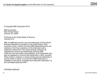 and the IBM Center for CIO Leadership

© Copyright IBM Corporation 2014
IBM Corporation
New Orchard Road
Armonk, NY 10504
Produced in the United States of America
January 2014
IBM, the IBM logo and ibm.com are trademarks of International
Business Machines Corporation in the United States, other
countries or both. If these and other IBM trademarked terms are
marked on their first occurrence in this information with a
trademark symbol (® or TM), these symbols indicate U.S.
registered or common law trademarks owned by IBM
at the time this information was published. Such trademarks may
also be registered or common law trademarks in other countries.
Other product, company or service names may be trademarks or
service marks of others. A current list of IBM trademarks is
available on the web at “Copyright and trademark information” at
ibm.com/legal/copytrade.shtml

CIP03069-USEN-00
23

© 2014 IBM Corporation

 
