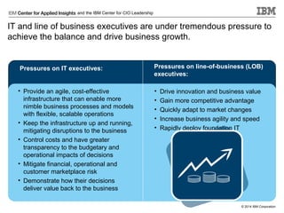 and the IBM Center for CIO Leadership

IT and line of business executives are under tremendous pressure to
achieve the balance and drive business growth.

Pressures on IT executives:

Pressures on line-of-business (LOB)
executives:

• Provide an agile, cost-effective
infrastructure that can enable more
nimble business processes and models
with flexible, scalable operations
• Keep the infrastructure up and running,
mitigating disruptions to the business
• Control costs and have greater
transparency to the budgetary and
operational impacts of decisions
• Mitigate financial, operational and
customer marketplace risk
• Demonstrate how their decisions
deliver value back to the business

•
•
•
•
•

Drive innovation and business value
Gain more competitive advantage
Quickly adapt to market changes
Increase business agility and speed
Rapidly deploy foundation IT

© 2014 IBM Corporation

 
