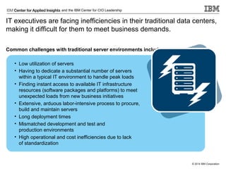 and the IBM Center for CIO Leadership

IT executives are facing inefficiencies in their traditional data centers,
making it difficult for them to meet business demands.
Common challenges with traditional server environments include:
• Low utilization of servers
• Having to dedicate a substantial number of servers
within a typical IT environment to handle peak loads
• Finding instant access to available IT infrastructure
resources (software packages and platforms) to meet
unexpected loads from new business initiatives
• Extensive, arduous labor-intensive process to procure,
build and maintain servers
• Long deployment times
• Mismatched development and test and
production environments
• High operational and cost inefficiencies due to lack
of standardization

© 2014 IBM Corporation

 