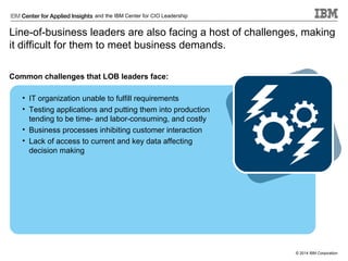 and the IBM Center for CIO Leadership

Line-of-business leaders are also facing a host of challenges, making
it difficult for them to meet business demands.
Common challenges that LOB leaders face:
• IT organization unable to fulfill requirements
• Testing applications and putting them into production
tending to be time- and labor-consuming, and costly
• Business processes inhibiting customer interaction
• Lack of access to current and key data affecting
decision making

© 2014 IBM Corporation

 