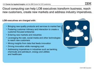 and the IBM Center for CIO Leadership

Cloud computing can help LOB executives transform business, reach
new customers, create new markets and address industry imperatives.
LOB executives are charged with:
• Bringing new quality products and services to market fast
• Fostering customer intimacy and interaction to create a
customer-focused enterprise
• Entering new markets and industries
• Leveraging the web, social media and other technologies
to reach new customers
• Mining insights from data that feeds innovation
• Driving innovation while managing cost
• Addressing imperatives in industries such as banking,
chemicals and petroleum, energy and utilities
and healthcare

© 2014 IBM Corporation

 