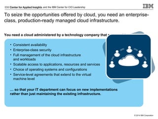 and the IBM Center for CIO Leadership

To seize the opportunities offered by cloud, you need an enterpriseclass, production-ready managed cloud infrastructure.
You need a cloud administered by a technology company that can provide:
• Consistent availability
• Enterprise-class security
• Full management of the cloud infrastructure
and workloads
• Scalable access to applications, resources and services
• Choice of operating systems and configurations
• Service-level agreements that extend to the virtual
machine level
… so that your IT department can focus on new implementations
rather than just maintaining the existing infrastructure.

© 2014 IBM Corporation

 