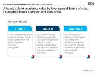 and the IBM Center for CIO Leadership

Uniquely able to accelerate value by leveraging all layers of cloud,
a standards-based approach and deep skills.
IBM can help you

Think it

Build it

Cloud experts that helps
you to strategize how to
use cloud to drive not
just savings but
revenue
and growth

Cloud technologies
whether you want to
build your own private
or hybrid cloud,
smarter cloud-based
products and services,
and data analytics in
the cloud

Tap into it
IBM SmartCloud®
offerings: The instant
way to tap into
analytics, softwareas-a-service (SaaS)
business applications
and hosting in
the cloud

© 2014 IBM Corporation

 