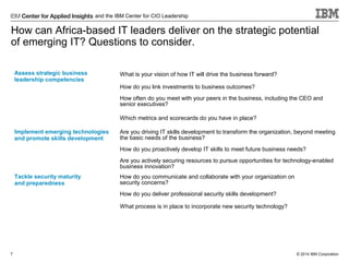 and the IBM Center for CIO Leadership

How can Africa-based IT leaders deliver on the strategic potential
of emerging IT? Questions to consider.
Assess strategic business
leadership competencies

What is your vision of how IT will drive the business forward?
How do you link investments to business outcomes?
How often do you meet with your peers in the business, including the CEO and
senior executives?
Which metrics and scorecards do you have in place?

Implement emerging technologies
and promote skills development

Are you driving IT skills development to transform the organization, beyond meeting
the basic needs of the business?
How do you proactively develop IT skills to meet future business needs?
Are you actively securing resources to pursue opportunities for technology-enabled
business innovation?

Tackle security maturity
and preparedness

How do you communicate and collaborate with your organization on
security concerns?
How do you deliver professional security skills development?
What process is in place to incorporate new security technology?

7

© 2014 IBM Corporation

 