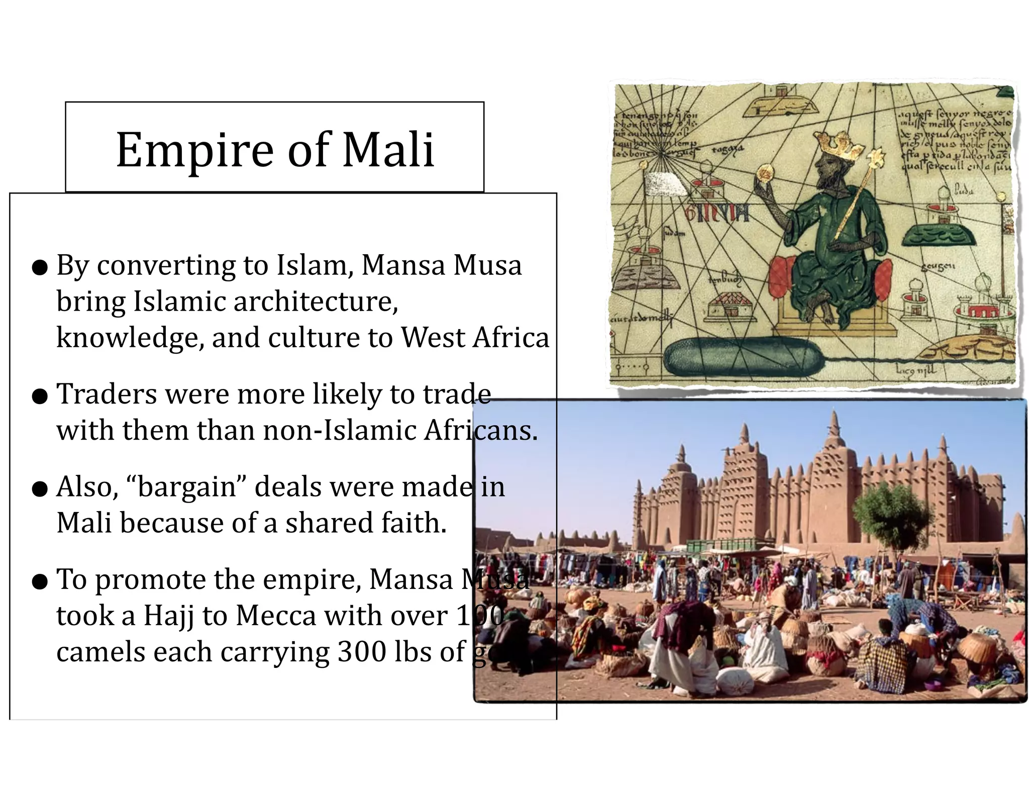 Empire	
  of	
  Mali
•By	
  converting	
  to	
  Islam,	
  Mansa	
  Musa	
  
bring	
  Islamic	
  architecture,	
  
knowledge,	
  and	
  culture	
  to	
  West	
  Africa	
  
•Traders	
  were	
  more	
  likely	
  to	
  trade	
  
with	
  them	
  than	
  non-­‐Islamic	
  Africans.	
  
•Also,	
  “bargain”	
  deals	
  were	
  made	
  in	
  
Mali	
  because	
  of	
  a	
  shared	
  faith.	
  
•To	
  promote	
  the	
  empire,	
  Mansa	
  Musa	
  
took	
  a	
  Hajj	
  to	
  Mecca	
  with	
  over	
  100	
  
camels	
  each	
  carrying	
  300	
  lbs	
  of	
  gold
 