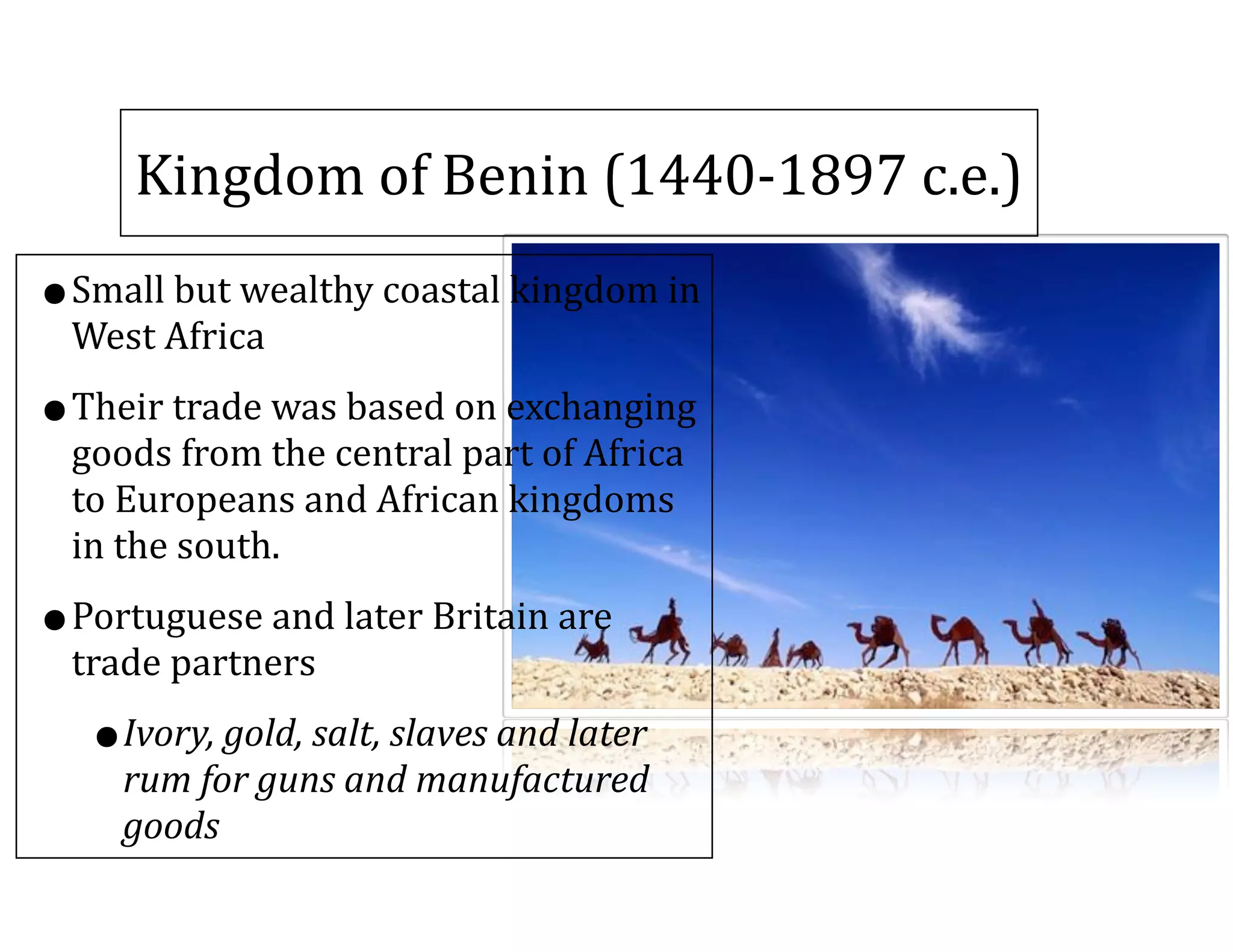Kingdom	
  of	
  Benin	
  (1440-­‐1897	
  c.e.)
•Small	
  but	
  wealthy	
  coastal	
  kingdom	
  in	
  
West	
  Africa	
  
•Their	
  trade	
  was	
  based	
  on	
  exchanging	
  
goods	
  from	
  the	
  central	
  part	
  of	
  Africa	
  
to	
  Europeans	
  and	
  African	
  kingdoms	
  
in	
  the	
  south.	
  
•Portuguese	
  and	
  later	
  Britain	
  are	
  
trade	
  partners	
  
•Ivory,	
  gold,	
  salt,	
  slaves	
  and	
  later	
  
rum	
  for	
  guns	
  and	
  manufactured	
  
goods
 