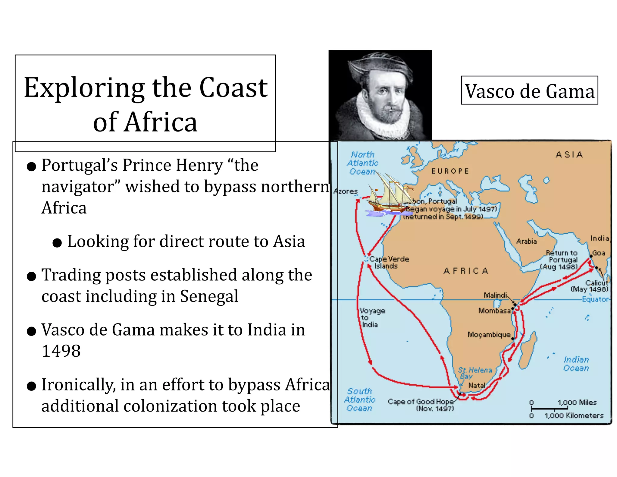 Exploring	
  the	
  Coast	
  
of	
  Africa
•Portugal’s	
  Prince	
  Henry	
  “the	
  
navigator”	
  wished	
  to	
  bypass	
  northern	
  
Africa	
  
•Looking	
  for	
  direct	
  route	
  to	
  Asia	
  
•Trading	
  posts	
  established	
  along	
  the	
  
coast	
  including	
  in	
  Senegal	
  
•Vasco	
  de	
  Gama	
  makes	
  it	
  to	
  India	
  in	
  
1498	
  
•Ironically,	
  in	
  an	
  effort	
  to	
  bypass	
  Africa	
  
additional	
  colonization	
  took	
  place
Vasco	
  de	
  Gama
 